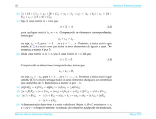 10                                                                                                   Matrizes e Sistemas Lineares


 (b) [ A + ( B + C )]ij = aij + [ B + C ]ij = aij + (bij + cij ) = ( aij + bij ) + cij = [ A +
     B]ij + cij = [( A + B) + C ]ij ;
 (c) Seja X uma matriz m × n tal que

                                              A+X = A                                       (1.2)

       para qualquer matriz A, m × n. Comparando os elementos correspondentes,
       temos que
                                     aij + xij = aij ,
       ou seja, xij = 0, para i = 1 . . . , m e j = 1 . . . , n. Portanto, a unica matriz que
                                                                             ´
                      ´
       satisfaz (1.2) e a matriz em que todos os seus elementos s˜ o iguais a zero. De-
                                                                         a
       notamos a matriz X por 0.  ¯
 (d) Dada uma matriz A, m × n, seja X uma matriz m × n, tal que
                                                     ¯
                                             A + X = 0.                                     (1.3)

       Comparando os elementos correspondentes, temos que

                                             aij + xij = 0 ,

       ou seja, xij = − aij , para i = 1 . . . , m e j = 1 . . . , n. Portanto, a unica matriz que
                                                                                  ´
                      ´
       satisfaz (1.3) e a matriz em que todos os seus elementos s˜ o iguais aos sim´ tricos
                                                                           a               e
       dos elementos de A. Denotamos a matriz X por − A.
 (e) [α( βA)]ij = α[ βA]ij = α( βaij ) = (αβ) aij = [(αβ) A]ij .
 (f) [(α + β) A]ij = (α + β) aij = (αaij ) + ( βaij ) = [αA]ij + [ βA]ij = [αA + βA]ij .
 (g)    [α( A + B)]ij   = α[ A + B]ij = α( aij + bij ) = αaij + αbij = [αA]ij + [αB]ij
                        = [αA + αB]ij .
 (h) A demonstracao deste item e a mais trabalhosa. Sejam A, B e C matrizes m × p,
                    ¸˜           ´
     p × q e q × n respectivamente. A notacao de somatorio aqui pode ser muito util,
                                          ¸˜          ´                        ´

Matrizes Vetores e Geometria Anal´tica
                                 ı                                                                                   Marco 2012
                                                                                                                        ¸
 