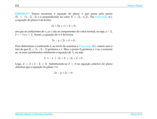 212                                                                                      Retas e Planos


Exemplo 4.1. Vamos encontrar a equacao do plano π que passa pelo ponto
                                   ¸˜
P0 = (1, −2, −2) e e perpendicular ao vetor N = (2, −1, 2). Da Proposicao 4.1,
                     ´                                                ¸˜
      ¸˜           ´
a equacao do plano e da forma

                                    ax + by + cz + d = 0 ,

em que os coeﬁcientes de x, y e z s˜ o as componentes do vetor normal, ou seja, a = 2,
                                   a
b = −1 e c = 2. Assim, a equacao de π e da forma
                               ¸˜         ´

                                     2x − y + 2z + d = 0 .

Para determinar o coeﬁciente d, ao inv´ s de usarmos a Proposicao 4.1, vamos usar o
                                       e                        ¸˜
fato de que P0 = (1, −2, −2) pertence a π. Mas, o ponto P0 pertence a π se, e somente
                                           ¸˜
se, as suas coordenadas satisfazem a equacao de π, ou seja,

                             2 · 1 − 1 · (−2) + 2 · (−2) + d = 0 .

Logo, d = 2 + 2 − 4 = 0. Substituindo-se d = 0 na equacao anterior do plano
                                                      ¸˜
                  ¸˜             ´
obtemos que a equacao do plano π e

                                         2x − y + 2z = 0 .




Matrizes Vetores e Geometria Anal´tica
                                 ı                                                          Marco 2012
                                                                                               ¸
 