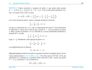 4.1        ¸˜
       Equacoes de Retas e Planos                                                                              217


Exemplo 4.2. Vamos encontrar a equacao do plano π que passa pelos pontos
                                   ¸˜
P1 = ( 2 , 0, 0), P2 = (0, 1 , 0) e P3 = (0, − 2 , 1 ). Com os trˆ s pontos podemos “for-
       1
                           2
                                               1
                                                   2             e
                   −→     −→
mar” os vetores P1 P2 e P1 P3 . O vetor
                    −→      −→       1 1         1 1 1       1 1 1
               N = P1 P2 × P1 P3 = (− , , 0) × (− , − , ) = ( , , )
                                     2 2         2 2 2       4 4 2
´                                        ¸˜           ´
e um vetor normal ao plano. Assim, a equacao do plano e da forma
                                    1    1   1
                                      x + y + z + d = 0,
                                    4    4   2
em que os coeﬁcientes de x, y e z s˜ o as componentes do vetor N. Para determinar
                                   a
                                                           1
o coeﬁciente d, vamos usar o fato de que o ponto P1 = ( 2 , 0, 0) pertence ao plano
π. Mas, o ponto P1 pertence a π se, e somente se, as suas coordenadas satisfazem a
     ¸˜
equacao de π, ou seja,
                           1 1 1            1
                             · + ·0+ ·0+ d = 0.
                           4 2 4            2
Logo, d = 1 . Finalmente, uma equacao do plano π e
          8                       ¸˜             ´
                                    1   1  1  1
                                      x+ y+ z− = 0
                                    4   4  2  8
ou multiplicando por 8, obtemos

                                    2x + 2y + 4z − 1 = 0.

                                          ¸˜
Alternativamente, podemos encontrar a equacao do plano da seguinte forma. Como
                                                                       −→ −→       −→
vimos anteriormente (Corol´ rio 3.9 na p´ gina 191), trˆ s vetores, P1 P P1 P2 e P1 P3 , s˜ o
                             a           a             e                                  a
                                                             ´
coplanares se, e somente se, o produto misto entre eles e zero. Assim, um ponto
P = ( x, y, z) pertence a π se, e somente se,
                                 −→       −→     −→
                                P1 P · ( P1 P2 × P1 P3 ) = 0 .

Marco 2012
   ¸                                                                                            Reginaldo J. Santos
 