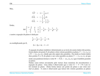 218                                                                                                    Retas e Planos


Mas,
                                    −→                1
                                    P1 P      = ( x − , y, z)
                                                      2
                                    −→              1 1
                                   P1 P2      = (− , , 0)
                                                    2 2
                                    −→              1 1 1
                                   P1 P3      = (− , − , ).
                                                    2 2 2
Ent˜ o,
   a
                           x− 1
                                                
                               2         y     z
                             1           1          1    1   1   1
                     det  − 2           2     0  = (x − ) + y + z
                             1            1    1    4    2   4   2
                            −2           −2    2
              ¸˜           ´
e assim a equacao do plano e dada por

                                   1    1   1   1
                                     x + y + z − = 0.
                                   4    4   2   8
ou multiplicando por 8,
                                     2x + 2y + 4z − 1 = 0

                                     ¸˜                  e ´
                              A equacao do plano tamb´ m e determinada se ao inv´ s de serem dados trˆ s pontos,
                                                                                     e                   e
                              forem dados um ponto P1 do plano e dois vetores paralelos ao plano, V = (v1 , v2 , v3 )
                              e W = (w1 , w2 , w3 ), desde que eles sejam n˜ o paralelos. Ou ainda se forem dados
                                                                           a
                              dois pontos P1 e P2 do plano e um vetor paralelo ao plano V = (v1 , v2 , v3 ), j´ que
                                                                                                              a
                                                                         −→
                              neste caso podemos formar o vetor W = P1 P2 = (w1 , w2 , w3 ) que e tamb´ m paralelo
                                                                                                ´     e
                              ao plano.
                              Nestes casos temos novamente pelo menos duas maneiras de encontrarmos a
                              equacao do plano. Uma delas e observando que o vetor N = V × W e um ve-
                                   ¸˜                        ´                                           ´
                              tor normal ao plano. Desta forma temos um ponto do plano e um vetor nor-
                                                     ´
                              mal ao plano. A outra e observando que temos trˆ s vetores paralelos ao plano:
                                                                                 e

Matrizes Vetores e Geometria Anal´tica
                                 ı                                                                        Marco 2012
                                                                                                             ¸
 
