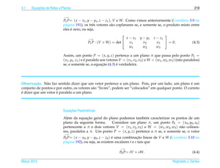 4.1       ¸˜
      Equacoes de Retas e Planos                                                                                           219

                           −→
                           P1 P= ( x − x1 , y − y1 , z − z1 ), V e W. Como vimos anteriormente (Corol´ rio 3.9 na
                                                                                                      a
                           p´ gina 191), os trˆ s vetores s˜ o coplanares se, e somente se, o produto misto entre
                            a                  e              a
                                ´
                           eles e zero, ou seja,
                                                                                                   
                                             −→                       x − x1       y − y1    z − z1
                                             P1 P   · (V × W ) = det  v1            v2        v3  = 0 .                (4.3)
                                                                        w1           w2        w3

                           Assim, um ponto P = ( x, y, z) pertence a um plano π que passa pelo ponto P1 =
                           ( x1 , y1 , z1 ) e e paralelo aos vetores V = (v1 , v2 , v3 ) e W = (w1 , w2 , w3 ) (n˜ o paralelos)
                                              ´                                                                  a
                                                          ¸˜       ´
                           se, e somente se, a equacao (4.3) e verdadeira.




Observa¸ ao. N˜ o faz sentido dizer que um vetor pertence a um plano. Pois, por um lado, um plano e um
         c˜    a                                                                                       ´
conjunto de pontos e por outro, os vetores s˜ o “livres”, podem ser “colocados” em qualquer ponto. O correto
                                            a
´                    ´
e dizer que um vetor e paralelo a um plano.



                               ¸˜
                           Equacoes Param´ tricas
                                         e
                              e           ¸˜
                           Al´ m da equacao geral do plano podemos tamb´ m caracterizar os pontos de um
                                                                              e
                           plano da seguinte forma.    Considere um plano π, um ponto P0 = ( x0 , y0 , z0 )
                           pertencente a π e dois vetores V = (v1 , v2 , v3 ) e W = (w1 , w2 , w3 ) n˜ o colinea-
                                                                                                     a
                           res, paralelos a π. Um ponto P = ( x, y, z) pertence a π se, e somente se, o vetor
                           −→
                           P0 P= ( x − x0 , y − y0 , z − z0 ) e uma combinacao linear de V e W (Corol´ rio 3.10 na
                                                              ´             ¸˜                       a
                           p´ gina 192), ou seja, se existem escalares t e s tais que
                            a
                                                                    −→
                                                                    P0 P= tV + sW.                                       (4.4)

Marco 2012
   ¸                                                                                                       Reginaldo J. Santos
 