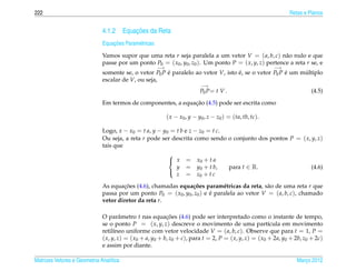 222                                                                                                             Retas e Planos


                                        ¸˜
                              4.1.2 Equacoes da Reta
                                  ¸˜
                              Equacoes Param´ tricas
                                            e

                              Vamos supor que uma reta r seja paralela a um vetor V = ( a, b, c) n˜ o nulo e que
                                                                                                       a
                              passe por um ponto P0 = ( x0 , y0 , z0 ). Um ponto P = ( x, y, z) pertence a reta r se, e
                                                       −→                                                  −→
                              somente se, o vetor P0 P e paralelo ao vetor V, isto e, se o vetor P0 P e um multiplo
                                                       ´                           ´                  ´     ´
                              escalar de V, ou seja,
                                                                            −→
                                                                           P0 P= t V .                                   (4.5)

                                                              ¸˜
                              Em termos de componentes, a equacao (4.5) pode ser escrita como

                                                            ( x − x0 , y − y0 , z − z0 ) = (ta, tb, tc).

                              Logo, x − x0 = t a, y − y0 = t b e z − z0 = t c.
                              Ou seja, a reta r pode ser descrita como sendo o conjunto dos pontos P = ( x, y, z)
                              tais que
                                                            
                                                             x      = x0 + t a
                                                              y      = y0 + t b,         para t ∈ R.                     (4.6)
                                                              z      = z0 + t c
                                                            

                              As equacoes (4.6), chamadas equa¸ oes param´ tricas da reta, s˜ o de uma reta r que
                                      ¸˜                         c˜           e                a
                              passa por um ponto P0 = ( x0 , y0 , z0 ) e e paralela ao vetor V = ( a, b, c), chamado
                                                                         ´
                              vetor diretor da reta r.

                              O parˆ metro t nas equacoes (4.6) pode ser interpretado como o instante de tempo,
                                       a                   ¸˜
                              se o ponto P = ( x, y, z) descreve o movimento de uma part´cula em movimento
                                                                                                        ı
                              retil´neo uniforme com vetor velocidade V = ( a, b, c). Observe que para t = 1, P =
                                    ı
                              ( x, y, z) = ( x0 + a, y0 + b, z0 + c), para t = 2, P = ( x, y, z) = ( x0 + 2a, y0 + 2b, z0 + 2c)
                              e assim por diante.

Matrizes Vetores e Geometria Anal´tica
                                 ı                                                                                 Marco 2012
                                                                                                                      ¸
 