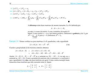 12                                                                                                                  Matrizes e Sistemas Lineares


 (l) [( At )t ]ij = [ At ] ji = aij .
(m) [( A + B)t ]ij = [ A + B] ji = a ji + b ji = [ At ]ij + [ Bt ]ij .
 (n) [(αA)t ]ij = [αA] ji = αa ji = α[ At ]ij = [αAt ]ij .
                                    p                 p                  p
 (o) [( AB)t ]ij = [ AB] ji =      ∑ a jk bki = ∑ [ At ]kj [ Bt ]ik = ∑ [ Bt ]ik [ At ]kj = [ Bt At ]ij .
                                   k =1            k =1                 k =1



                                   A diferen¸ a entre duas matrizes de mesmo tamanho A e B e deﬁnida por
                                            c                                              ´
                                                                               A − B = A + (− B),
                                   ou seja, e a soma da matriz A com a sim´ trica da matriz B.
                                            ´                               e
                                   Sejam A uma matriz n × n e p um inteiro positivo. Deﬁnimos a potˆ ncia p de A, por
                                                                                                   e
                                   A p = A . . . A. E para p = 0, deﬁnimos A0 = In .
                                            p vezes


Exemplo 1.8. Vamos veriﬁcar se para matrizes A e B, quadradas, vale a igualdade
                                        ( A + B)( A − B) = A2 − B2 .                                        (1.4)
Usando a propriedade (i) do teorema anterior obtemos
          ( A + B)( A − B) = ( A + B) A + ( A + B)(− B)
                           = AA + BA − AB − BB = A2 + BA − AB − B2
Assim, ( A + B)( A − B) = A2 − B2 se, e somente se, BA − AB = 0, ou seja, se, e
somente se, AB = BA. Como o produto de matrizes n˜ o e comutativo, a conclus˜ o e
                                                      a ´                     a ´
que a igualdade (1.4), n˜ o vale para matrizes em geral. Como contra-exemplo basta
                        a
tomarmos duas matrizes que n˜ o comutem entre si. Sejam
                                a
                                           0   0                    1    0
                                 A=                       e   B=               .
                                           1   1                    1    0

Matrizes Vetores e Geometria Anal´tica
                                 ı                                                                                                  Marco 2012
                                                                                                                                       ¸
 