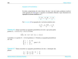 234                                                                                               Retas e Planos


                                  ¸˜
                              Equacoes na Forma Sim´ trica
                                                   e


                              Se todas componentes do vetor diretor da reta r s˜ o n˜ o nulos, podemos resolver
                                                                                a a
                              cada equacao em (4.6) para t e igualar os resultados obtendo o que chamamos de
                                        ¸˜
                              equa¸ oes na forma sim´ trica de r:
                                   c˜               e

                                                               x − x0   y − y0   z − z0
                                                                      =        =        .
                                                                 a        b         c

                              No Exemplo 4.5 as equacoes de r na forma sim´ trica s˜ o:
                                                    ¸˜                    e        a

                                                               x+3   y − 3/2   z−4
                                                                   =         =     .
                                                                −6      1       4

Exemplo 4.6. Vamos encontrar as equacoes param´ tricas da reta r que passa pelos
                                    ¸˜        e
pontos P1 = (3, 0, 2) e P2 = (0, 3, 3). O vetor
                           −→
                          P1 P2 = (0 − 3, 3 − 0, 3 − 2) = (−3, 3, 1)

e paralelo a r e o ponto P1 = (3, 0, 2) pertence a r. Portanto, as equacoes param´ tricas
´                                                                      ¸˜        e
de r s˜ o
      a                      
                              x = 3−3t
                                y = 3t            para t ∈ R.
                                z = 2+t
                             



Exemplo 4.7. Vamos encontrar as equacoes param´ tricas da reta r, intersecao dos
                                    ¸˜        e                          ¸˜
planos
                                π1 :     2x + y + 4z − 4     = 0
                                π2 :     2x − y + 2z         = 0.

Matrizes Vetores e Geometria Anal´tica
                                 ı                                                                   Marco 2012
                                                                                                        ¸
 