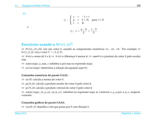 4.1       ¸˜
      Equacoes de Retas e Planos                                                                          245


       (b)                                     
                                                x    = −1 + t
                                          r1 :   y    = 2 + 3t, para t ∈ R
                                                 z    = 4t
                                               

             e
                                                           y−4   z−3
                                                r2 : x =       =     .
                                                            2     3



      Exerc´cios usando o M ATLAB
           ı
      >> V=[v1,v2,v3] cria um vetor V, usando as componentes num´ ricas v1, v2, v3. Por exemplo >>
                                                                e
      V=[1,2,3] cria o vetor V = (1, 2, 3);
             ´                         ´                                 ´
      >> V+W e a soma de V e W; >> V-W e a diferenca V menos W; >> num*V e o produto do vetor V pelo escalar
                                                  ¸
      num;
      >> subs(expr,x,num,) substitui x por num na express˜ o expr;
                                                         a
                                     ¸˜         ¸˜
      >> solve(expr) determina a solucao da equacao expr=0;

      Comandos num´ ricos do pacote GAAL:
                  e
      >> no(V) calcula a norma do vetor V.
      >> pe(V,W) calcula o produto escalar do vetor V pelo vetor W.
      >> pv(V,W) calcula o produto vetorial do vetor V pelo vetor W.
      >> subst(expr,[x,y,z],[a,b,c]) substitui na express˜ o expr as vari´ veis x,y,z por a,b,c, respecti-
                                                         a               a
      vamente.

      Comandos gr´ ﬁcos do pacote GAAL:
                 a
                                                         ¸˜
      >> lin(P,V) desenha a reta que passa por P com direcao V.

Marco 2012
   ¸                                                                                       Reginaldo J. Santos
 