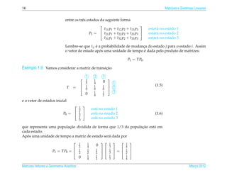 14                                                                                                          Matrizes e Sistemas Lineares


                              entre os trˆ s estados da seguinte forma
                                         e
                                                                               
                                                       t11 p1 + t12 p2 + t13 p3                 estar´ no estado 1
                                                                                                     a
                                              P1 =  t21 p1 + t22 p2 + t23 p3                  estar´ no estado 2
                                                                                                     a
                                                       t31 p1 + t32 p2 + t33 p3                 estar´ no estado 3
                                                                                                     a

                              Lembre-se que tij e a probabilidade de mudanca do estado j para o estado i. Assim
                                                ´                         ¸
                                                   ´                       ´
                              o vetor de estado apos uma unidade de tempo e dada pelo produto de matrizes:

                                                                                   P1 = TP0 .

Exemplo 1.9. Vamos considerar a matriz de transicao
                                                ¸˜

                                                 1    2       3
                                                1    1         
                                                 2    4       0   1
                                                 1    1       1  2                                 (1.5)
                               T   = 
                                     
                                                 2    2       2 
                                                 0    1       1   3
                                                      4       2

e o vetor de estados inicial
                                        1   
                                         3           est´ no estado 1
                                                        a
                            P0 =        1          est´ no estado 2
                                                        a                                           (1.6)
                                         3
                                         1           est´ no estado 3
                                                        a
                                         3

                         ¸˜                                     ¸˜
que representa uma populacao dividida de forma que 1/3 da populacao est´ em
                                                                       a
cada estado.
   ´
Apos uma unidade de tempo a matriz de estado ser´ dada por
                                                a
                                        1       1               1         1    
                                         2       4        0        3           4
                     P1 = TP0 =         1       1        1        1           1
                                                                       =
                                                                               
                                         2       2        2      3           2    
                                                 1        1        1           1
                                         0       4        2        3           4

Matrizes Vetores e Geometria Anal´tica
                                 ı                                                                                          Marco 2012
                                                                                                                               ¸
 