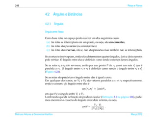 248                                                                                                      Retas e Planos


                                  ˆ
                              4.2 Angulos e Distˆ ncias
                                                a

                                    ˆ
                              4.2.1 Angulos

                              ˆ
                              Angulo entre Retas

                              Com duas retas no espaco pode ocorrer um dos seguintes casos:
                                                    ¸
                               (a) As retas se interceptam em um ponto, ou seja, s˜ o concorrentes;
                                                                                        a
                               (b) As retas s˜ o paralelas (ou coincidentes);
                                             a
                                             a                  ´ a a
                               (c) As retas s˜ o reversas, isto e, n˜ o s˜ o paralelas mas tamb´ m n˜ o se interceptam.
                                                                                               e    a

                                                                                        ˆ
                              Se as retas se interceptam, ent˜ o elas determinam quatro angulos, dois a dois opostos
                                                             a
                                                ˆ                 ´                                     ˆ
                              pelo v´ rtice. O angulo entre elas e deﬁnido como sendo o menor destes angulos.
                                     e

                              Se as retas r1 e r2 s˜ o reversas, ent˜ o por um ponto P de r1 passa um reta r2 que e
                                                   a                a                                             ´
                              paralela a r2 . O angulo entre r1 e r2 e deﬁnido como sendo o angulo entre r1 e r2
                                                 ˆ                      ´                       ˆ
                              (Figura 4.24).

                                                           ˆ                 ´
                              Se as retas s˜ o paralelas o angulo entre elas e igual a zero.
                                           a
                              Em qualquer dos casos, se V1 e V2 s˜ o vetores paralelos a r1 e r2 respectivamente,
                                                                     a
                                                    ˆ
                              ent˜ o o cosseno do angulo entre elas e
                                 a                                   ´
                                                               cos(r1 , r2 ) = | cos θ | ,
                              em que θ e o angulo entre V1 e V2 .
                                       ´ ˆ
                                                       ¸˜                           ¸˜
                              Lembrando que da deﬁnicao de produto escalar (Deﬁnicao 3.1 na p´ gina 166), pode-
                                                                                             a
                                                          ˆ
                              mos encontrar o cosseno do angulo entre dois vetores, ou seja,
                                                                            V1 · V2
                                                               cos θ =                   .
                                                                         ||V1 || ||V2 ||

Matrizes Vetores e Geometria Anal´tica
                                 ı                                                                          Marco 2012
                                                                                                               ¸
 