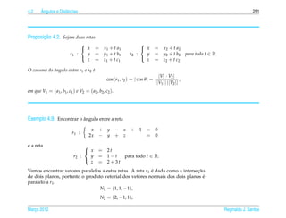 4.2     ˆ
        Angulos e Distˆ ncias
                      a                                                                                                     251




       ¸˜
Proposicao 4.2. Sejam duas retas
                                                                   
                                  x      = x1 + t a1                x       = x2 + t a2
                          r1   :   y      = y1 + t b1        r2   :   y       = y2 + t b2 para todo t ∈ R.
                                   z      = z1 + t c1                 z       = z2 + t c2
                                                                   

O cosseno do angulo entre r1 e r2 e
             ˆ                    ´
                                                                                |V1 · V2 |
                                                cos(r1 , r2 ) = | cos θ | =                   ,
                                                                              ||V1 || ||V2 ||
em que V1 = ( a1 , b1 , c1 ) e V2 = ( a2 , b2 , c2 ).




Exemplo 4.9. Encontrar o angulo entre a reta
                         ˆ

                                      x    + y − z + 1 = 0
                           r1 :
                                     2x    − y + z     = 0

e a reta                            
                                     x    = 2t
                            r2    :   y    = 1−t  para todo t ∈ R.
                                      z    = 2+3t
                                    

Vamos encontrar vetores paralelos a estas retas. A reta r1 e dada como a intersecao
                                                           ´                    ¸˜
de dois planos, portanto o produto vetorial dos vetores normais dos dois planos e  ´
paralelo a r1 .
                                 N1 = (1, 1, −1),
                                            N2 = (2, −1, 1),

Marco 2012
   ¸                                                                                                         Reginaldo J. Santos
 