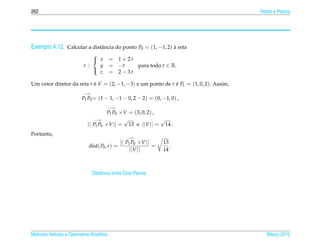 262                                                                                     Retas e Planos




Exemplo 4.12. Calcular a distˆ ncia do ponto P0 = (1, −1, 2) a reta
                             a                               `
                              
                               x        = 1+2t
                          r :   y        = −t   para todo t ∈ R.
                                z        = 2−3t
                              

Um vetor diretor da reta r e V = (2, −1, −3) e um ponto de r e P1 = (1, 0, 2). Assim,
                           ´                                 ´
                          −→
                         P1 P0 = (1 − 1, −1 − 0, 2 − 2) = (0, −1, 0) ,
                                         −→
                                     P1 P0 ×V = (3, 0, 2) ,
                                −→          √               √
                            || P1 P0 ×V || = 13 e ||V || = 14 .
Portanto,
                                                 −→
                                             || P1 P0 ×V ||     13
                            dist( P0 , r ) =                =      .
                                                  ||V ||        14



                               Distˆ ncia entre Dois Planos
                                   a




Matrizes Vetores e Geometria Anal´tica
                                 ı                                                         Marco 2012
                                                                                              ¸
 
