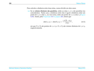 266                                                                                                           Retas e Planos


                              Para calcular a distˆ ncia entre duas retas, vamos dividir em dois casos:
                                                  a
                               (a) Se os vetores diretores s˜ o paralelos, ent˜ o as retas r1 e r2 s˜ o paralelas (ou
                                                              a                 a                   a
                                                                                       ´       `
                                   coincidentes). Neste caso, a distˆ ncia entre elas e igual a distˆ ncia entre um
                                                                      a                              a
                                   ponto de r2 e a reta r1 , ou vice-versa, entre um ponto de r1 e a reta r2 (Figura
                                                               ¸˜
                                   4.29). Assim, pela Proposicao 4.5 na p´ gina 261, temos que
                                                                           a
                                                                                             −→
                                                                                          || P1 P2 ×V2 ||
                                                       dist(r1 , r2 ) = dist( P1 , r2 ) =                 ,          (4.11)
                                                                                               ||V2 ||
                                    em que P1 e P2 s˜ o pontos de r1 e r2 e V1 e V2 s˜ o vetores diretores de r1 e r2 ,
                                                    a                                a
                                    respectivamente.




Matrizes Vetores e Geometria Anal´tica
                                 ı                                                                               Marco 2012
                                                                                                                    ¸
 