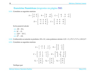16                                                                                            Matrizes e Sistemas Lineares


       Exerc´cios Num´ ricos (respostas na p´ gina 510)
            ı        e                      a
1.1.1. Considere as seguintes matrizes
                                         2     0                 0    4            −6   9 −7
                                 A=                    ,   B=              ,   C=
                                         6     7                 2   −8              7 −3 −2
                                                                                     
                                              −6 4 0                             6 9 −9
                                         D =  1 1 4 ,                   E =  −1 0 −4 
                                              −6 0 6                            −6 0 −1
      Se for poss´vel calcule:
                 ı
       (a)    AB − BA,
       (b)    2C − D,
        (c)   (2D t − 3Et )t ,
       (d)    D2 − DE.
1.1.2. Conhecendo-se somente os produtos AB e AC, como podemos calcular A( B + C ), Bt At , C t At e ( ABA)C?
1.1.3. Considere as seguintes matrizes
                                                                                      
                                                                                2 −1
                                                           −3 2  1
                                              A=                       , B= 2      0 
                                                            1 2 −1
                                                                                0   3
                                                                                       
                                                  −2        1 −1              d1  0 0
                                         C=        0       1   1  , D =  0 d2       0 
                                                  −1        0   1              0 0 d3
                                                                                   
                                                     1                  0            0
                                             E1 =  0        , E2 =  1  , E3 =  0 
                                                     0                  0            1
      Veriﬁque que:

Matrizes Vetores e Geometria Anal´tica
                                 ı                                                                            Marco 2012
                                                                                                                 ¸
 