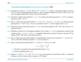 270                                                                                                       Retas e Planos


       Exerc´cios Num´ ricos (respostas na p´ gina 570)
            ı        e                      a
4.2.1. Considere os vetores V = i + 3 j + 2k, W = 2i − j + k e U = i − 2 j. Seja π um plano paralelo aos vetores
       W e U e r uma reta perpendicular ao plano π. Ache a projecao ortogonal do vetor V sobre a reta r, ou
                                                                      ¸˜
       seja, a projecao ortogonal de V sobre o vetor diretor da reta r.
                    ¸˜

4.2.2. Encontrar o angulo entre o plano 2x − y + z = 0 e o plano que passa pelo ponto P = (1, 2, 3) e e perpen-
                    ˆ                                                                                 ´
       dicular ao vetor i − 2 j + k.

4.2.3. Seja π1 o plano que passa pelos pontos A = (1, 1, 1), B = (1, 0, 1), C = (1, 1, 0) e π2 o plano que passa
       pelos pontos P = (0, 0, 1) e Q = (0, 0, 0) e e paralelo ao vetor i + j. Ache o angulo entre π1 e π2 .
                                                    ´                                 ˆ

4.2.4. Ache uma reta que passa pelo ponto (1, −2, 3) e que forma angulos de 45o e 60o com os eixos x e y
                                                                 ˆ
       respectivamente.

4.2.5. Obtenha os v´ rtices B e C do triˆ ngulo equil´ tero ABC, sendo A = (1, 1, 0) e sabendo que o lado BC est´
                   e                    a            a                                                          a
                                                                                                                −→
      contido na reta r : ( x, y, z) = t (0, 1, −1). (Sugest˜ o: Determine os pontos Pr da reta r tais que Pr A faz
                                                            a
      angulo de 60o e 120o com o vetor diretor da reta r)
      ˆ

4.2.6. Seja π o plano que passa pela origem e e perpendicular a reta que une os pontos A = (1, 0, 0) e B =
                                                   ´                 `
       (0, 1, 0). Encontre a distˆ ncia do ponto C = (1, 0, 1) ao plano π.
                                 a

4.2.7. Seja r1 a reta que passa pelos pontos A = (1, 0, 0) e B = (0, 2, 0), e r2 a reta

                                                      y−3        z−4
                                                  x−2 =      =          .
                                                         2         3
        (a) Encontre as equacoes da reta perpendicular as retas r1 e r2 ;
                            ¸˜                         `
       (b) Calcule a distˆ ncia entre r1 e r2 .
                         a
                                                                                                √
4.2.8. Dados A = (0, 2, 1), r : X = (0, 2, −2) + t (1, −1, 2), ache os pontos de r que distam
                                                        √                                           3 de A. A distˆ ncia
                                                                                                                  a
       do ponto A a reta r e maior, menor ou igual a 3? Por que?
                  `        ´

Matrizes Vetores e Geometria Anal´tica
                                 ı                                                                           Marco 2012
                                                                                                                ¸
 
