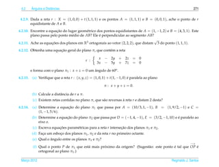 4.2      ˆ
          Angulos e Distˆ ncias
                        a                                                                                        271

 4.2.9. Dada a reta r : X = (1, 0, 0) + t (1, 1, 1) e os pontos A = (1, 1, 1) e B = (0, 0, 1), ache o ponto de r
        equidistante de A e B.
4.2.10. Encontre a equacao do lugar geom´ trico dos pontos equidistantes de A = (1, −1, 2) e B = (4, 3, 1). Este
                        ¸˜                e
        plano passa pelo ponto m´ dio de AB? Ele e perpendicular ao segmento AB?
                                e                ´
                                                                                   √
4.2.11. Ache as equacoes dos planos em R3 ortogonais ao vetor (2, 2, 2), que distam 3 do ponto (1, 1, 1).
                     ¸˜
                        ¸˜
4.2.12. Obtenha uma equacao geral do plano π, que cont´ m a reta
                                                      e

                                                       x   − 2y + 2z = 0
                                                r :
                                                      3x   − 5y + 7z = 0

          e forma com o plano π1 : x + z = 0 um angulo de 60o .
                                                ˆ
4.2.13.    (a) Veriﬁque que a reta r : ( x, y, z) = (1, 0, 1) + t(1, −1, 0) e paralela ao plano
                                                                            ´

                                                           π : x + y + z = 0.

           (b) Calcule a distˆ ncia de r a π.
                             a
           (c) Existem retas contidas no plano π, que s˜ o reversas a reta r e distam 2 desta?
                                                       a            `
4.2.14.    (a) Determine a equacao do plano π1 que passa por A = (10/3, 1, −1), B = (1, 9/2, −1) e C =
                               ¸˜
               (1, −1, 5/6).
           (b) Determine a equacao do plano π2 que passa por D = (−1, 4, −1), E = (3/2, −1, 10) e e paralelo ao
                               ¸˜                                                                 ´
               eixo z.
           (c) Escreva equacoes param´ tricas para a reta r intersecao dos planos π1 e π2 .
                           ¸˜        e                             ¸˜
          (d) Faca um esboco dos planos π1 , π2 e da reta r no primeiro octante.
                ¸         ¸
                      ˆ
           (e) Qual o angulo entre os planos π1 e π2 ?
                                                                                                               −→
           (f) Qual o ponto P de π1 que est´ mais proximo da origem? (Sugest˜ o: este ponto e tal que OP e
                                           a        ´                       a               ´            ´
               ortogonal ao plano π1 .)

 Marco 2012
    ¸                                                                                             Reginaldo J. Santos
 