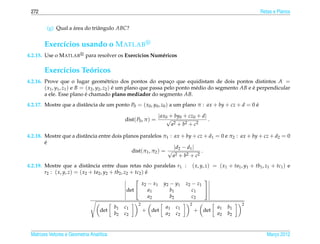 272                                                                                                       Retas e Planos


         (g) Qual a area do triˆ ngulo ABC?
                    ´          a


       Exerc´cios usando o M ATLAB
            ı
4.2.15. Use o M ATLAB       para resolver os Exerc´cios Num´ ricos
                                                  ı        e

       Exerc´cios Teoricos
            ı       ´
4.2.16. Prove que o lugar geom´ trico dos pontos do espaco que equidistam de dois pontos distintos A =
                                            e                          ¸
        ( x1 , y1 , z1 ) e B = ( x2 , y2 , z2 ) e um plano que passa pelo ponto m´ dio do segmento AB e e perpendicular
                                                ´                                e                      ´
        a ele. Esse plano e chamado plano mediador do segmento AB.
                               ´
4.2.17. Mostre que a distˆ ncia de um ponto P0 = ( x0 , y0 , z0 ) a um plano π : ax + by + cz + d = 0 e
                         a                                                                            ´

                                                                  | ax0 + by0 + cz0 + d|
                                               dist( P0 , π ) =       √                  .
                                                                         a2 + b2 + c2

4.2.18. Mostre que a distˆ ncia entre dois planos paralelos π1 : ax + by + cz + d1 = 0 e π2 : ax + by + cz + d2 = 0
                         a
        ´
        e
                                                                  | d2 − d1 |
                                              dist(π1 , π2 ) = √              .
                                                                 a2 + b2 + c2
4.2.19. Mostre que a distˆ ncia entre duas retas n˜ o paralelas r1 : ( x, y, z) = ( x1 + ta1 , y1 + tb1 , z1 + tc1 ) e
                               a                              a
        r2 : ( x, y, z) = ( x2 + ta2 , y2 + tb2 , z2 + tc2 ) e
                                                             ´
                                                                                  
                                                           x2 − x1 y2 − y1 z2 − z1
                                                   det        a1     b1      c1   
                                                               a2     b2      c2
                                                     2                          2                      2
                                          b1   c1                    a1   c1                 a1   b1
                                   det                   + det                      + det
                                          b2   c2                    a2   c2                 a2   b2


 Matrizes Vetores e Geometria Anal´tica
                                  ı                                                                           Marco 2012
                                                                                                                 ¸
 