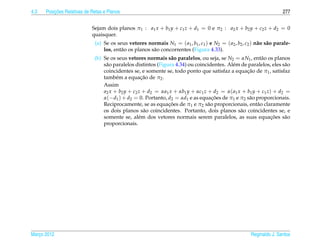 4.3       ¸˜
      Posicoes Relativas de Retas e Planos                                                                             277


                            Sejam dois planos π1 : a1 x + b1 y + c1 z + d1 = 0 e π2 : a2 x + b2 y + c2 z + d2 = 0
                            quaisquer.
                             (a) Se os seus vetores normais N1 = ( a1 , b1 , c1 ) e N2 = ( a2 , b2 , c2 ) n˜ o s˜ o parale-
                                                                                                           a a
                                 los, ent˜ o os planos s˜ o concorrentes (Figura 4.33).
                                         a              a
                             (b) Se os seus vetores normais s˜ o paralelos, ou seja, se N2 = αN1 , ent˜ o os planos
                                                                a                                        a
                                 s˜ o paralelos distintos (Figura 4.34) ou coincidentes. Al´ m de paralelos, eles s˜ o
                                  a                                                        e                        a
                                                                                                  ¸˜
                                 coincidentes se, e somente se, todo ponto que satisfaz a equacao de π1 , satisfaz
                                                   ¸˜
                                 tamb´ m a equacao de π2 .
                                       e
                                 Assim
                                 a2 x + b2 y + c2 z + d2 = αa1 x + αb1 y + αc1 z + d2 = α( a1 x + b1 y + c1 z) + d2 =
                                 α(−d1 ) + d2 = 0. Portanto, d2 = αd1 e as equacoes de π1 e π2 s˜ o proporcionais.
                                                                                   ¸˜              a
                                                               ¸˜
                                 Reciprocamente, se as equacoes de π1 e π2 s˜ o proporcionais, ent˜ o claramente
                                                                                 a                     a
                                 os dois planos s˜ o coincidentes. Portanto, dois planos s˜ o coincidentes se, e
                                                    a                                          a
                                 somente se, al´ m dos vetores normais serem paralelos, as suas equacoes s˜ o
                                                  e                                                           ¸˜    a
                                 proporcionais.




Marco 2012
   ¸                                                                                                    Reginaldo J. Santos
 