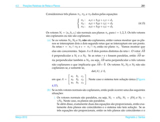 4.3       ¸˜
      Posicoes Relativas de Retas e Planos                                                                               281


                                                                                      ¸˜
                            Consideremos trˆ s planos π1 , π2 , e π3 dados pelas equacoes:
                                           e
                                                      
                                                       π1 : a1 x + b1 y + c1 z = d1
                                                          π : a2 x + b2 y + c2 z = d2                                (4.13)
                                                       2
                                                          π3 : a3 x + b3 y + c3 z = d3

                            Os vetores Ni = ( ai , bi , ci ) s˜ o normais aos planos πi , para i = 1, 2, 3. Os trˆ s vetores
                                                              a                                                  e
                            s˜ o coplanares ou n˜ o s˜ o coplanares.
                             a                   a a
                             (a) Se os vetores N1 , N2 e N3 n˜ o s˜ o coplanares, ent˜ o vamos mostrar que os pla-
                                                             a a                     a
                                 nos se interceptam dois a dois segundo retas que se interceptam em um ponto.
                                 As retas r = π1 ∩ π2 e s = π1 ∩ π3 est˜ o no plano π1 . Vamos mostrar que
                                                                            a
                                                                                                                         −→
                                  elas s˜ o concorrentes. Sejam A e B dois pontos distintos da reta r. O vetor AB
                                        a
                                                                                                                    −→
                                  e perpendicular a N1 e a N2 . Se as retas r e s fossem paralelas, ent˜ o AB se-
                                  ´                                                                    a
                                                                                  −→
                                  ria perpendicular tamb´ m a N3 , ou seja, AB seria perpendicular a trˆ s vetores
                                                        e                                              e
                                                                             −→
                                  n˜ o coplanares o que implicaria que AB= 0. Os vetores N1 , N2 e N3 n˜ o s˜ o
                                   a                                                                   a a
                                  coplanares se, e somente se,
                                                                   det( A) = 0,
                                                              
                                                   a1 b1 c1
                                  em que A =  a2 b2 c2 . Neste caso o sistema tem solucao unica (Figura
                                                                                            ¸˜ ´
                                                   a3 b3 c3
                                  4.37).
                             (b) Se os trˆ s vetores normais s˜ o coplanares, ent˜ o pode ocorrer uma das seguintes
                                         e                    a                  a
                                      ¸˜
                                 situacoes:
                                    i. Os vetores normais s˜ o paralelos, ou seja, N1 = αN2 , N1 = βN3 e N2 =
                                                              a
                                       γN3 . Neste caso, os planos s˜ o paralelos.
                                                                    a
                                             e                                     ¸˜
                                       Se al´ m disso, exatamente duas das equacoes s˜ o proporcionais, ent˜ o exa-
                                                                                         a                     a
                                                               a                               a            ¸˜
                                       tamente dois planos s˜ o coincidentes e o sistema n˜ o tem solucao. Se as
                                                 ¸˜
                                       trˆ s equacoes s˜ o proporcionais, ent˜ o os trˆ s planos s˜ o coincidentes e o
                                         e              a                    a        e           a

Marco 2012
   ¸                                                                                                     Reginaldo J. Santos
 