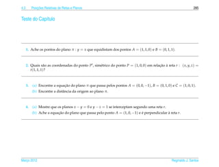 4.3            ¸˜
           Posicoes Relativas de Retas e Planos                                                                  285


Teste do Cap´tulo
            ı




      1. Ache os pontos do plano π : y = x que equidistam dos pontos A = (1, 1, 0) e B = (0, 1, 1).



      2. Quais s˜ o as coordenadas do ponto P , sim´ trico do ponto P = (1, 0, 0) em relacao a reta r : ( x, y, z) =
                  a                                e                                     ¸˜ `
         t(1, 1, 1)?



      3.   (a) Encontre a equacao do plano π que passa pelos pontos A = (0, 0, −1), B = (0, 1, 0) e C = (1, 0, 1).
                              ¸˜
           (b) Encontre a distˆ ncia da origem ao plano π.
                              a



      4.   (a) Mostre que os planos x − y = 0 e y − z = 1 se interceptam segundo uma reta r.
           (b) Ache a equacao do plano que passa pelo ponto A = (1, 0, −1) e e perpendicular a reta r.
                          ¸˜                                                 ´               `




Marco 2012
   ¸                                                                                              Reginaldo J. Santos
 