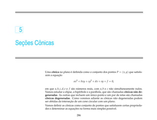 5

  ¸˜
Secoes Cˆ nicas
        o



           Uma conica no plano e deﬁnida como o conjunto dos pontos P = ( x, y) que satisfa-
                 ˆ             ´
                     ¸˜
           zem a equacao

                                    ax2 + bxy + cy2 + dx + ey + f = 0,

           em que a, b, c, d, e e f s˜ o numeros reais, com a, b e c n˜ o simultaneamente nulos.
                                      a   ´                            a
           Vamos estudar a elipse, a hip´ rbole e a par´ bola, que s˜ o chamadas conicas n˜ o de-
                                            e           a           a              ˆ      a
                                                    ´
           generadas. As outras que incluem um unico ponto e um par de retas s˜ o chamadas
                                                                                     a
            ˆ                                                    ˆ
           conicas degeneradas. Como veremos adiante as conicas n˜ o degeneradas podem
                                                                          a
                                   ¸˜
           ser obtidas da intersecao de um cone circular com um plano.
                             ˆ
           Vamos deﬁnir as conicas como conjunto de pontos que satisfazem certas proprieda-
                                   ¸˜
           des e determinar as equacoes na forma mais simples poss´vel.
                                                                  ı

                                       286
 