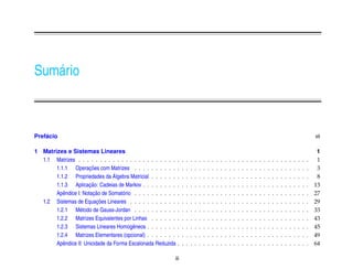 Sum´ rio
   a



    ´
Prefacio                                                                                                                                                                                    vii

1 Matrizes e Sistemas Lineares                                                                                                                                                               1
  1.1 Matrizes . . . . . . . . . . . . . . . . . . . . . . .    .   .   .   .   .   .   .   .   .   .   .   .   .   .   .   .   .   .   .   .   .   .   .   .   .   .   .   .   .   .   .    1
                       ¸˜
       1.1.1 Operacoes com Matrizes . . . . . . . . . .         .   .   .   .   .   .   .   .   .   .   .   .   .   .   .   .   .   .   .   .   .   .   .   .   .   .   .   .   .   .   .    3
                                  ´
       1.1.2 Propriedades da Algebra Matricial . . . . . .      .   .   .   .   .   .   .   .   .   .   .   .   .   .   .   .   .   .   .   .   .   .   .   .   .   .   .   .   .   .   .    8
                       ¸˜
       1.1.3 Aplicacao: Cadeias de Markov . . . . . . . .       .   .   .   .   .   .   .   .   .   .   .   .   .   .   .   .   .   .   .   .   .   .   .   .   .   .   .   .   .   .   .   13
                         ¸˜
       Apˆ ndice I: Notacao de Somat´ rio . . . . . . . . . .
          e                          o                          .   .   .   .   .   .   .   .   .   .   .   .   .   .   .   .   .   .   .   .   .   .   .   .   .   .   .   .   .   .   .   27
                           ¸˜
  1.2 Sistemas de Equacoes Lineares . . . . . . . . . . .       .   .   .   .   .   .   .   .   .   .   .   .   .   .   .   .   .   .   .   .   .   .   .   .   .   .   .   .   .   .   .   29
       1.2.1 M´ todo de Gauss-Jordan . . . . . . . . . .
                  e                                             .   .   .   .   .   .   .   .   .   .   .   .   .   .   .   .   .   .   .   .   .   .   .   .   .   .   .   .   .   .   .   33
       1.2.2 Matrizes Equivalentes por Linhas . . . . . .       .   .   .   .   .   .   .   .   .   .   .   .   .   .   .   .   .   .   .   .   .   .   .   .   .   .   .   .   .   .   .   43
       1.2.3 Sistemas Lineares Homogˆ neos . . . . . . .
                                         e                      .   .   .   .   .   .   .   .   .   .   .   .   .   .   .   .   .   .   .   .   .   .   .   .   .   .   .   .   .   .   .   45
       1.2.4 Matrizes Elementares (opcional) . . . . . . .      .   .   .   .   .   .   .   .   .   .   .   .   .   .   .   .   .   .   .   .   .   .   .   .   .   .   .   .   .   .   .   49
       Apˆ ndice II: Unicidade da Forma Escalonada Reduzida
          e                                                     .   .   .   .   .   .   .   .   .   .   .   .   .   .   .   .   .   .   .   .   .   .   .   .   .   .   .   .   .   .   .   64

                                                            iii
 