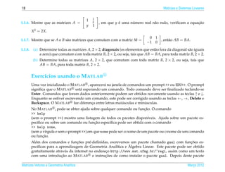 18                                                                                        Matrizes e Sistemas Lineares

                                              1
                                          1   y
1.1.6. Mostre que as matrizes A =                 , em que y e uma numero real n˜ o nulo, veriﬁcam a equacao
                                                             ´      ´           a                        ¸˜
                                          y   1
         X 2 = 2X.
                                                                                0 1
1.1.7. Mostre que se A e B s˜ o matrizes que comutam com a matriz M =
                            a                                                           , ent˜ o AB = BA.
                                                                                             a
                                                                               −1 0
1.1.8.    (a) Determine todas as matrizes A, 2 × 2, diagonais (os elementos que est˜ o fora da diagonal s˜ o iguais
                                                                                   a                     a
              a zero) que comutam com toda matriz B, 2 × 2, ou seja, tais que AB = BA, para toda matriz B, 2 × 2.
          (b) Determine todas as matrizes A, 2 × 2, que comutam com toda matriz B, 2 × 2, ou seja, tais que
              AB = BA, para toda matriz B, 2 × 2.


         Exerc´cios usando o M ATLAB
              ı
         Uma vez inicializado o M ATLAB , aparecer´ na janela de comandos um prompt >> ou EDU>>. O prompt
                                                  a
         signiﬁca que o M ATLAB est´ esperando um comando. Todo comando deve ser ﬁnalizado teclando-se
                                     a
         Enter. Comandos que foram dados anteriormente podem ser obtidos novamente usando as teclas ↑ e ↓.
         Enquanto se estiver escrevendo um comando, este pode ser corrigido usando as teclas ←, →, Delete e
                                                              ´           ´
         Backspace. O M ATLAB faz diferenca entre letras maiusculas e minusculas.
                                           ¸
                                                                           ¸˜
         No M ATLAB , pode-se obter ajuda sobre qualquer comando ou funcao. O comando
         >> help
         (sem o prompt >>) mostra uma listagem de todos os pacotes dispon´veis. Ajuda sobre um pacote es-
                                                                              ı
            ı                                  ¸˜
         pec´ﬁco ou sobre um comando ou funcao espec´ﬁca pode ser obtida com o comando
                                                       ı
         >> help nome,
         (sem a v´rgula e sem o prompt >>) em que nome pode ser o nome de um pacote ou o nome de um comando
                 ı
                ¸˜
         ou funcao.
                                     ¸˜                                                           ¸˜
         Al´ m dos comandos e funcoes pr´ -deﬁnidas, escrevemos um pacote chamado gaal com funcoes es-
           e                                e
             ı                                             ı     ´
         pec´ﬁcas para a aprendizagem de Geometria Anal´tica e Algebra Linear. Este pacote pode ser obtido
         gratuitamente atrav´ s da internet no endereco http://www.mat.ufmg.br/~regi, assim como um texto
                             e                       ¸
                          ¸˜                         ¸˜
         com uma introducao ao M ATLAB e instrucoes de como instalar o pacote gaal. Depois deste pacote

Matrizes Vetores e Geometria Anal´tica
                                 ı                                                                        Marco 2012
                                                                                                             ¸
 