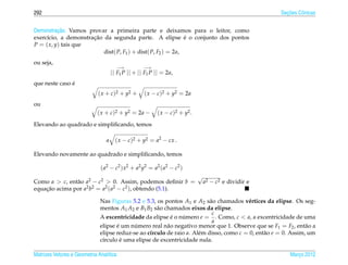 292                                                                                                       ¸˜
                                                                                                        Secoes Cˆ nicas
                                                                                                                o


          ¸˜
Demonstracao. Vamos provar a primeira parte e deixamos para o leitor, como
                      ¸˜                                      ´
exerc´cio, a demonstracao da segunda parte. A elipse e o conjunto dos pontos
     ı
P = ( x, y) tais que
                          dist( P, F1 ) + dist( P, F2 ) = 2a,
ou seja,
                                         −→         −→
                                     || F1 P || + || F1 P || = 2a,
               ´
que neste caso e
                             ( x + c )2 + y2 +      ( x − c)2 + y2 = 2a
ou
                             ( x + c)2 + y2 = 2a −        ( x − c )2 + y2 .
Elevando ao quadrado e simpliﬁcando, temos

                                 a     ( x − c)2 + y2 = a2 − cx .

Elevando novamente ao quadrado e simpliﬁcando, temos

                              ( a2 − c2 ) x 2 + a2 y2 = a2 ( a2 − c2 )
                                                                              √
Como a > c, ent˜ o a2 − c2 > 0. Assim, podemos deﬁnir b =
               a                                                                  a2 − c2 e dividir e
equacao acima por a2 b2 = a2 ( a2 − c2 ), obtendo (5.1).
    ¸˜

                              Nas Figuras 5.2 e 5.3, os pontos A1 e A2 s˜ o chamados v´ rtices da elipse. Os seg-
                                                                           a             e
                              mentos A1 A2 e B1 B2 s˜ o chamados eixos da elipse.
                                                     a
                                                                            c
                              A excentricidade da elipse e o numero e = . Como, c < a, a excentricidade de uma
                                                           ´   ´
                                                                            a
                              elipse e um numero real n˜ o negativo menor que 1. Observe que se F1 = F2 , ent˜ o a
                                     ´      ´            a                                                       a
                              elipse reduz-se ao c´rculo de raio a. Al´ m disso, como c = 0, ent˜ o e = 0. Assim, um
                                                  ı                   e                         a
                                       ´
                              c´rculo e uma elipse de excentricidade nula.
                               ı

Matrizes Vetores e Geometria Anal´tica
                                 ı                                                                          Marco 2012
                                                                                                               ¸
 