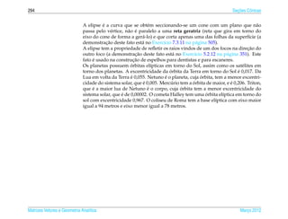 294                                                                                                      ¸˜
                                                                                                       Secoes Cˆ nicas
                                                                                                               o


                                        ´
                              A elipse e a curva que se obt´ m seccionando-se um cone com um plano que n˜ o
                                                               e                                                    a
                                                    a ´
                              passa pelo v´ rtice, n˜ o e paralelo a uma reta geratriz (reta que gira em torno do
                                             e
                              eixo do cone de forma a ger´ -lo) e que corta apenas uma das folhas da superf´cie (a
                                                            a                                                   ı
                                          ¸˜
                              demonstracao deste fato est´ no Exerc´cio 7.3.11 na p´ gina 505).
                                                            a         ı              a
                                                                                                               ¸˜
                              A elipse tem a propriedade de reﬂetir os raios vindos de um dos focos na direcao do
                                                         ¸˜
                              outro foco (a demonstracao deste fato est´ no Exerc´cio 5.2.12 na p´ gina 351). Este
                                                                           a        ı               a
                                   ´                    ¸˜
                              fato e usado na construcao de espelhos para dentistas e para escaneres.
                                                      ´
                              Os planetas possuem orbitas el´pticas em torno do Sol, assim como os sat´ lites em
                                                                 ı                                          e
                                                                         ´                                ´
                              torno dos planetas. A excentricidade da orbita da Terra em torno do Sol e 0,017. Da
                                                      ´                ´               ´
                              Lua em volta da Terra e 0,055. Netuno e o planeta, cuja orbita, tem a menor excentri-
                                                             ´            ´        ´                  ´
                              cidade do sistema solar, que e 0,005. Mercurio tem a orbita de maior, e e 0,206. Triton,
                                   ´                           ´             ´
                              que e a maior lua de Netuno e o corpo, cuja orbita tem a menor excentricidade do
                                                 ´                                       ´
                              sistema solar, que e de 0,00002. O cometa Halley tem uma orbita el´ptica em torno do
                                                                                                 ı
                              sol com excentricidade 0,967. O coliseu de Roma tem a base el´ptica com eixo maior
                                                                                              ı
                              igual a 94 metros e eixo menor igual a 78 metros.




Matrizes Vetores e Geometria Anal´tica
                                 ı                                                                         Marco 2012
                                                                                                              ¸
 