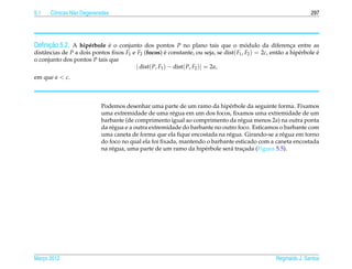 5.1   Cˆ nicas N˜ o Degeneradas
       o        a                                                                                                   297




     ¸˜
Deﬁnicao 5.2. A hip´ rbole e o conjunto dos pontos P no plano tais que o modulo da diferenca entre as
                   e       ´                                              ´               ¸
distˆ ncias de P a dois pontos ﬁxos F1 e F2 (focos) e constante, ou seja, se dist( F1 , F2 ) = 2c, ent˜ o a hip´ rbole e
    a                                                  ´                                              a        e       ´
o conjunto dos pontos P tais que
                                         | dist( P, F1 ) − dist( P, F2 )| = 2a,
em que a < c.



                            Podemos desenhar uma parte de um ramo da hip´ rbole da seguinte forma. Fixamos
                                                                             e
                            uma extremidade de uma r´ gua em um dos focos, ﬁxamos uma extremidade de um
                                                        e
                            barbante (de comprimento igual ao comprimento da r´ gua menos 2a) na outra ponta
                                                                                  e
                            da r´ gua e a outra extremidade do barbante no outro foco. Esticamos o barbante com
                                e
                            uma caneta de forma que ela ﬁque encostada na r´ gua. Girando-se a r´ gua em torno
                                                                             e                    e
                            do foco no qual ela foi ﬁxada, mantendo o barbante esticado com a caneta encostada
                            na r´ gua, uma parte de um ramo da hip´ rbole ser´ tracada (Figura 5.5).
                                e                                   e         a    ¸




Marco 2012
   ¸                                                                                                 Reginaldo J. Santos
 