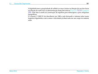 5.1   Cˆ nicas N˜ o Degeneradas
       o        a                                                                                              301


                                                                                            ¸˜
                           A hip´ rbole tem a propriedade de reﬂetir os raios vindos na direcao de um dos focos
                                  e
                                     ¸˜                          ¸˜
                           na direcao do outro foco (a demonstracao deste fato est´ no Exerc´cio 5.2.13 na p´ gina
                                                                                  a         ı               a
                                           ´                 ¸˜                          ´
                           355). Este fato e usado na construcao de espelhos para telescopios e para m´ quinas
                                                                                                          a
                           fotogr´ ﬁcas.
                                    a
                           O cometa C/1980 E1 foi descoberto em 1980 e est´ deixando o sistema solar numa
                                                                               a
                                  ´          ´
                           trajetoria hiperbolica com a maior velocidade j´ observada em um corpo no sistema
                                                                           a
                           solar.




Marco 2012
   ¸                                                                                            Reginaldo J. Santos
 