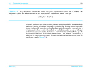 5.1   Cˆ nicas N˜ o Degeneradas
       o        a                                                                                                 305




     ¸˜
Deﬁnicao 5.3. Uma par´ bola e o conjunto dos pontos P no plano equidistantes de uma reta r (diretriz) e de
                     a      ´
um ponto F (foco), n˜ o pertencente a r, ou seja, a par´ bola e o conjunto dos pontos P tais que
                    a                                  a      ´

                                             dist( P, F ) = dist( P, r ).




                           Podemos desenhar uma parte de uma par´ bola da seguinte forma. Colocamos um
                                                                       a
                           esquadro com um lado cateto encostado na reta diretriz, ﬁxamos uma extremidade
                           de um barbante (de comprimento igual ao lado cateto do esquadro perpendicular a   `
                           reta diretriz) no foco, a outra extremidade na ponta do esquadro oposta ao lado que
                           est´ encostado na reta diretriz. Esticamos o barbante com a caneta de forma que ela
                              a
                                                                                 `
                           ﬁque encostada no lado do esquadro perpendicular a reta diretriz. Deslizando-se o
                                              ¸˜
                           esquadro na direcao da reta diretriz mantendo o lado encostado nela uma parte da
                               a     ´
                           par´ bola e tracada (Figura 5.9).
                                           ¸




Marco 2012
   ¸                                                                                               Reginaldo J. Santos
 