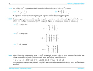 20                                                                                                    Matrizes e Sistemas Lineares


 1.1.9. Use o M ATLAB         para calcular alguns membros da sequˆ ncia A, A2 , . . . , Ak , . . ., para
                                                                 ¨e
                          1                                                                   1    1
                      1   2                                                                   2    3
         (a) A =          1     ;                                                   (b) A =        1     .
                      0   3                                                                   0   −5
            ¨e
       A sequˆ ncia parece estar convergindo para alguma matriz? Se estiver, para qual?

1.1.10. Calcule as potˆ ncias das matrizes dadas a seguir e encontre experimentalmente (por tentativa!) o menor
                       e
        inteiro k > 1 tal que (use o comando >> A=sym(A) depois de armazenar a matriz na vari´ vel A):
                                                                                               a

         (a) Ak = I3 , em que                                                       
                                                                  0        0       1
                                                            A =  1        0       0 ;
                                                                  0        1       0

        (b) Ak = I4 , em que                                                          
                                                                0       1      0     0
                                                              −1       0      0     0 
                                                         A = 
                                                                                      ;
                                                                0       0      0     1 
                                                                0       0      1     0

                  ¯
         (c) Ak = 0, em que                                                          
                                                                0      1       0    0
                                                               0      0       1    0 
                                                          A = 
                                                               0
                                                                                      .
                                                                       0       0    1 
                                                                0      0       0    0

                                                                      e         a       ´
1.1.11. Vamos fazer um experimento no M ATLAB para tentar ter uma id´ ia do qu˜ o comum e encontrar ma-
        trizes cujo produto comuta. No prompt do M ATLAB digite a seguinte linha:
       >> c=0; for n=1:1000,A=randi(3);B=randi(3);if(A*B==B*A),c=c+1;end,end,c
       (n˜ o esqueca das v´rgulas e pontos e v´rgulas!). O que esta linha est´ mandando o M ATLAB
         a        ¸       ı                   ı                              a                                                 ´
                                                                                                                         fazer e o
       seguinte:

 Matrizes Vetores e Geometria Anal´tica
                                  ı                                                                                    Marco 2012
                                                                                                                          ¸
 