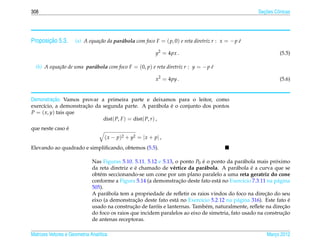 308                                                                                                     ¸˜
                                                                                                      Secoes Cˆ nicas
                                                                                                              o




       ¸˜
Proposicao 5.3.      (a) A equa¸ ao da parabola com foco F = ( p, 0) e reta diretriz r : x = − p e
                               c˜         ´                                                      ´

                                                              y2 = 4px .                                        (5.5)

  (b) A equa¸ ao de uma parabola com foco F = (0, p) e reta diretriz r : y = − p e
            c˜             ´                                                     ´

                                                              x2 = 4py .                                        (5.6)


          ¸˜
Demonstracao. Vamos provar a primeira parte e deixamos para o leitor, como
                      ¸˜                                   ´
exerc´cio, a demonstracao da segunda parte. A par´ bola e o conjunto dos pontos
     ı                                                   a
P = ( x, y) tais que
                             dist( P, F ) = dist( P, r ) ,
               ´
que neste caso e
                                    ( x − p )2 + y2 = | x + p | ,
Elevando ao quadrado e simpliﬁcando, obtemos (5.5).

                              Nas Figuras 5.10, 5.11, 5.12 e 5.13, o ponto P0 e o ponto da par´ bola mais proximo
                                                                               ´               a             ´
                                                 ´                e             a           a     ´
                              da reta diretriz e e chamado de v´ rtice da par´ bola. A par´ bola e a curva que se
                              obt´ m seccionando-se um cone por um plano paralelo a uma reta geratriz do cone
                                 e
                                                                     ¸˜
                              conforme a Figura 5.14 (a demonstracao deste fato est´ no Exerc´cio 7.3.11 na p´ gina
                                                                                    a          ı              a
                              505).
                                                                                                        ¸˜
                              A par´ bola tem a propriedade de reﬂetir os raios vindos do foco na direcao do seu
                                    a
                                                 ¸˜
                              eixo (a demonstracao deste fato est´ no Exerc´cio 5.2.12 na p´ gina 316). Este fato e
                                                                    a        ı               a                     ´
                                                ¸˜        ´                                                     ¸˜
                              usado na construcao de farois e lanternas. Tamb´ m, naturalmente, reﬂete na direcao
                                                                                 e
                                                                                                                ¸˜
                              do foco os raios que incidem paralelos ao eixo de simetria, fato usado na construcao
                              de antenas receptoras.

Matrizes Vetores e Geometria Anal´tica
                                 ı                                                                        Marco 2012
                                                                                                             ¸
 