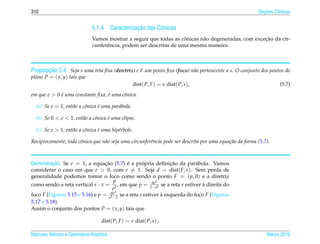 310                                                                                                         ¸˜
                                                                                                          Secoes Cˆ nicas
                                                                                                                  o


                                               ¸˜
                              5.1.4 Caracterizacao das Cˆ nicas
                                                        o
                                                                     ˆ                              ¸˜
                              Vamos mostrar a seguir que todas as conicas n˜ o degeneradas, com excecao da cir-
                                                                           a
                              cunferˆ ncia, podem ser descritas de uma mesma maneira.
                                    e



       ¸˜
Proposicao 5.4. Seja s uma reta ﬁxa (diretriz) e F um ponto ﬁxo (foco) n˜ o pertencente a s. O conjunto dos pontos do
                                                                        a
plano P = ( x, y) tais que
                                                    dist( P, F ) = e dist( P, s),                                   (5.7)
em que e > 0 e uma constante ﬁxa, e uma cˆ nica.
             ´                    ´      o

  (a) Se e = 1, ent˜ o a cˆ nica e uma par´ bola.
                   a      o      ´        a

  (b) Se 0 < e < 1, ent˜ o a cˆ nica e uma elipse.
                       a      o      ´

  (c) Se e > 1, ent˜ o a cˆ nica e uma hip´rbole.
                   a      o      ´        e

Reciprocamente, toda cˆ nica que n˜ o seja uma circunferˆncia pode ser descrita por uma equa¸ ao da forma (5.7).
                      o           a                     e                                   c˜



          ¸˜
Demonstracao. Se e = 1, a equacao (5.7) e a propria deﬁnicao da par´ bola. Vamos
                                  ¸˜         ´      ´            ¸˜         a
considerar o caso em que e > 0, com e = 1. Seja d = dist( F, s). Sem perda de
generalidade podemos tomar o foco como sendo o ponto F = ( p, 0) e a diretriz
                                      p                    2
como sendo a reta vertical s : x = 2 , em que p = 1dee2 se a reta s estiver a direita do
                                                         −
                                                                               `
                                      e
                                     de 2
foco F (Figuras 5.15 e 5.16) e p = e2 −1 se a reta s estiver a esquerda do foco F (Figuras
                                                             `
5.17 e 5.18).
Assim o conjunto dos pontos P = ( x, y) tais que

                                   dist( P, F ) = e dist( P, s) ,

Matrizes Vetores e Geometria Anal´tica
                                 ı                                                                            Marco 2012
                                                                                                                 ¸
 