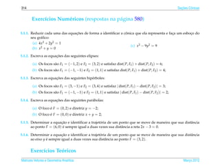 314                                                                                                       ¸˜
                                                                                                        Secoes Cˆ nicas
                                                                                                                o


       Exerc´cios Num´ ricos (respostas na p´ gina 580)
            ı        e                      a

                                ¸˜                            ˆ
5.1.1. Reduzir cada uma das equacoes de forma a identiﬁcar a conica que ela representa e faca um esboco do
                                                                                           ¸         ¸
       seu gr´ ﬁco:
             a
       (a) 4x2 + 2y2 = 1
                                                                            (c) x2 − 9y2 = 9
       (b) x2 + y = 0

                      ¸˜
5.1.2. Escreva as equacoes das seguintes elipses:

        (a) Os focos s˜ o F1 = (−1, 2) e F2 = (3, 2) e satisfaz dist( P, F1 ) + dist( P, F2 ) = 6;
                      a
       (b) Os focos s˜ o F1 = (−1, −1) e F2 = (1, 1) e satisfaz dist( P, F1 ) + dist( P, F2 ) = 4;
                     a

                      ¸˜
5.1.3. Escreva as equacoes das seguintes hip´ rboles:
                                            e

        (a) Os focos s˜ o F1 = (3, −1) e F2 = (3, 4) e satisfaz | dist( P, F1 ) − dist( P, F2 )| = 3;
                      a
       (b) Os focos s˜ o F1 = (−1, −1) e F2 = (1, 1) e satisfaz | dist( P, F1 ) − dist( P, F2 )| = 2;
                     a

                      ¸˜
5.1.4. Escreva as equacoes das seguintes par´ bolas:
                                            a

        (a) O foco e F = (0, 2) e diretriz y = −2;
                   ´
       (b) O foco e F = (0, 0) e diretriz x + y = 2;
                  ´

                          ¸˜                      ´
5.1.5. Determinar a equacao e identiﬁcar a trajetoria de um ponto que se move de maneira que sua distˆ ncia
                                                                                                     a
       ao ponto F = (6, 0) e sempre igual a duas vezes sua distˆ ncia a reta 2x − 3 = 0.
                           ´                                   a

                          ¸˜                      ´
5.1.6. Determinar a equacao e identiﬁcar a trajetoria de um ponto que se move de maneira que sua distˆ ncia
                                                                                                     a
       ao eixo y e sempre igual a duas vezes sua distˆ ncia ao ponto F = (3, 2).
                 ´                                   a


      Exerc´cios Teoricos
           ı       ´
Matrizes Vetores e Geometria Anal´tica
                                 ı                                                                          Marco 2012
                                                                                                               ¸
 