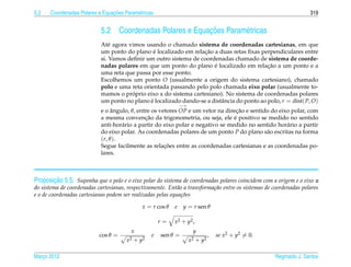 5.2                             ¸˜
      Coordenadas Polares e Equacoes Param´ tricas
                                          e                                                                         319


                            5.2                                ¸˜
                                     Coordenadas Polares e Equacoes Param´ tricas
                                                                         e
                            At´ agora vimos usando o chamado sistema de coordenadas cartesianas, em que
                               e
                                                 ´                 ¸˜
                            um ponto do plano e localizado em relacao a duas retas ﬁxas perpendiculares entre
                            si. Vamos deﬁnir um outro sistema de coordenadas chamado de sistema de coorde-
                                                                       ´                     ¸˜
                            nadas polares em que um ponto do plano e localizado em relacao a um ponto e a
                            uma reta que passa por esse ponto.
                            Escolhemos um ponto O (usualmente a origem do sistema cartesiano), chamado
                            polo e uma reta orientada passando pelo polo chamada eixo polar (usualmente to-
                                        ´
                            mamos o proprio eixo x do sistema cartesiano). No sistema de coordenadas polares
                            um ponto no plano e localizado dando-se a distˆ ncia do ponto ao polo, r = dist( P, O)
                                               ´                          a
                                                               −→
                            e o angulo, θ, entre os vetores OP e um vetor na direcao e sentido do eixo polar, com
                                 ˆ                                                ¸˜
                                              ¸˜                                 ´
                            a mesma convencao da trigonometria, ou seja, ele e positivo se medido no sentido
                            anti-hor´ rio a partir do eixo polar e negativo se medido no sentido hor´ rio a partir
                                     a                                                               a
                            do eixo polar. As coordenadas polares de um ponto P do plano s˜ o escritas na forma
                                                                                             a
                            (r, θ ).
                                                      ¸˜
                            Segue facilmente as relacoes entre as coordenadas cartesianas e as coordenadas po-
                            lares.



         ¸˜
Proposicao 5.5. Suponha que o polo e o eixo polar do sistema de coordenadas polares coincidem com a origem e o eixo x
do sistema de coordenadas cartesianas, respectivamente. Ent˜ o a transforma¸ ao entre os sistemas de coordenadas polares
                                                             a             c˜
e o de coordenadas cartesianas podem ser realizadas pelas equa¸ oes
                                                               c˜

                                             x = r cos θ   e    y = r sen θ

                                                      r=   x 2 + y2 ,
                                         x                            y
                           cos θ =                e   sen θ =                  ,   se x2 + y2 = 0.
                                       x 2 + y2                     x 2 + y2

Marco 2012
   ¸                                                                                                 Reginaldo J. Santos
 