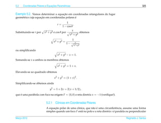 5.2                             ¸˜
      Coordenadas Polares e Equacoes Param´ tricas
                                          e                                                                   325


Exemplo 5.2. Vamos determinar a equacao em coordenadas retangulares do lugar
                                      ¸˜
                     ¸˜                         ´
geom´ trico cuja equacao em coordenadas polares e
    e
                                              1
                                     r=             .
                                          1 − cos θ
                                                     x
Substituindo-se r por    x2 + y2 e cos θ por                    obtemos
                                                  x2   + y2
                                                  1
                                  x 2 + y2 =               x
                                               1− √
                                                         x 2 + y2

ou simpliﬁcando
                                      x2 + y2 − x = 1.
Somando-se x a ambos os membros obtemos

                                      x2 + y2 = 1 + x.

Elevando-se ao quadrado obtemos

                                   x 2 + y2 = (1 + x )2 .

Simpliﬁcando-se obtemos ainda

                               y2 = 1 + 2x = 2( x + 1/2),

que e uma par´ bola com foco na origem F = (0, 0) e reta diretriz x = −1 (veriﬁque!).
    ´        a


                           5.2.1 Cˆ nicas em Coordenadas Polares
                                  o
                                  ¸˜                ˆ           a ´
                           A equacao polar de uma conica, que n˜ o e uma circunferˆ ncia, assume uma forma
                                                                                       e
                           simples quando um foco F est´ no polo e a reta diretriz s e paralela ou perpendicular
                                                       a                             ´

Marco 2012
   ¸                                                                                           Reginaldo J. Santos
 