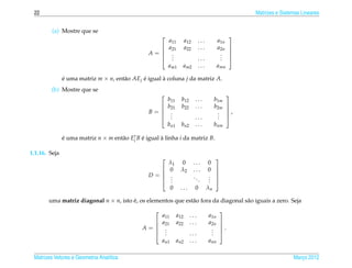 22                                                                                                      Matrizes e Sistemas Lineares


         (a) Mostre que se
                                                                                                   
                                                            a11         a12     ...         a1n
                                                           a21         a22     ...         a2n     
                                                  A=
                                                                                                   
                                                             .
                                                             .                               .
                                                                                             .      
                                                            .                  ...          .      
                                                            am1     am2         ...         amn

               e uma matriz m × n, ent˜ o AEj e igual a coluna j da matriz A.
               ´                      a       ´       `
        (b) Mostre que se
                                                                                                   
                                                            b11     b12        ...         b1m
                                                           b21     b22        ...         b2m      
                                                  B=                                               ,
                                                                                                   
                                                             .
                                                             .                              .
                                                                                            .
                                                            .                 ...          .       
                                                            bn1     bn2        ...         bnm

               e uma matriz n × m ent˜ o Eit B e igual a linha i da matriz B.
               ´                     a         ´       `

1.1.16. Seja
                                                                                          
                                                            λ1      0         ...     0
                                                           0       λ2        ...     0    
                                                  D=
                                                                                          
                                                             .
                                                             .                ..      .
                                                                                      .    
                                                            .                   .    .    
                                                              0    ...         0      λn

       uma matriz diagonal n × n, isto e, os elementos que est˜ o fora da diagonal s˜ o iguais a zero. Seja
                                       ´                      a                     a
                                                                                              
                                                        a11       a12     ...         a1n
                                                       a21       a22     ...         a2n      
                                               A=                                             .
                                                                                              
                                                         .
                                                         .                             .
                                                                                       .
                                                        .                ...          .       
                                                        an1       an2     ...         ann

 Matrizes Vetores e Geometria Anal´tica
                                  ı                                                                                      Marco 2012
                                                                                                                            ¸
 
