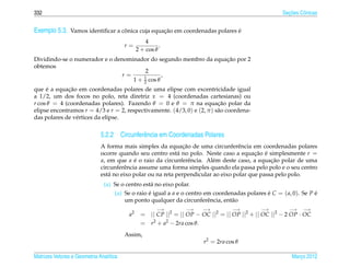 332                                                                                                     ¸˜
                                                                                                      Secoes Cˆ nicas
                                                                                                              o


Exemplo 5.3. Vamos identiﬁcar a conica cuja equacao em coordenadas polares e
                                 ˆ              ¸˜                         ´
                                                   4
                                         r=              .
                                               2 + cos θ
                                                                  ¸˜
Dividindo-se o numerador e o denominador do segundo membro da equacao por 2
obtemos
                                        2
                                r=     1
                                               ,
                                   1 + 2 cos θ
     ´       ¸˜
que e a equacao em coordenadas polares de uma elipse com excentricidade igual
a 1/2, um dos focos no polo, reta diretriz x = 4 (coordenadas cartesianas) ou
r cos θ = 4 (coordenadas polares). Fazendo θ = 0 e θ = π na equacao polar da
                                                                         ¸˜
elipse encontramos r = 4/3 e r = 2, respectivamente. (4/3, 0) e (2, π ) s˜ o coordena-
                                                                         a
das polares de v´ rtices da elipse.
                e


                              5.2.2 Circunferˆ ncia em Coordenadas Polares
                                             e
                                                               ¸˜
                              A forma mais simples da equacao de uma circunferˆ ncia em coordenadas polares
                                                                                   e
                              ocorre quando seu centro est´ no polo. Neste caso a equacao e simplesmente r =
                                                             a                            ¸˜ ´
                              a, em que a e o raio da circunferˆ ncia. Al´ m deste caso, a equacao polar de uma
                                            ´                     e       e                     ¸˜
                              circunferˆ ncia assume uma forma simples quando ela passa pelo polo e o seu centro
                                       e
                              est´ no eixo polar ou na reta perpendicular ao eixo polar que passa pelo polo.
                                 a
                               (a) Se o centro est´ no eixo polar.
                                                  a
                                   (a) Se o raio e igual a a e o centro em coordenadas polares e C = ( a, 0). Se P e
                                                 ´                                             ´                   ´
                                       um ponto qualquer da circunferˆ ncia, ent˜ o
                                                                         e       a
                                                        −→        −→    −→         −→         −→        −→    −→
                                          a2     = || CP ||2 = || OP − OC ||2 = || OP ||2 + || OC ||2 − 2 OP · OC
                                                 = r2 + a2 − 2ra cos θ.
                                         Assim,
                                                                        r2 = 2ra cos θ

Matrizes Vetores e Geometria Anal´tica
                                 ı                                                                        Marco 2012
                                                                                                             ¸
 