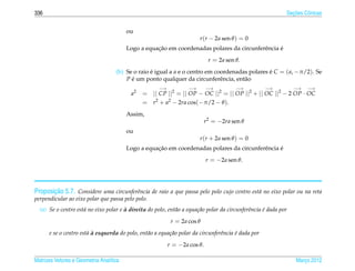 336                                                                                                            ¸˜
                                                                                                             Secoes Cˆ nicas
                                                                                                                     o


                                         ou
                                                                        r (r − 2a sen θ ) = 0
                                                    ¸˜                                            ´
                                         Logo a equacao em coordenadas polares da circunferˆ ncia e
                                                                                           e
                                                                             r = 2a sen θ.
                                    (b) Se o raio e igual a a e o centro em coordenadas polares e C = ( a, −π/2). Se
                                                  ´                                             ´
                                        P e um ponto qualquer da circunferˆ ncia, ent˜ o
                                          ´                                   e       a
                                                      −→           −→       −→          −→          −→           −→   −→
                                          a2   = || CP ||2 = || OP − OC ||2 = || OP ||2 + || OC ||2 − 2 OP · OC
                                               = r2 + a2 − 2ra cos(−π/2 − θ ).
                                         Assim,
                                                                            r2 = −2ra sen θ
                                         ou
                                                                        r (r + 2a sen θ ) = 0
                                                    ¸˜                                            ´
                                         Logo a equacao em coordenadas polares da circunferˆ ncia e
                                                                                           e
                                                                            r = −2a sen θ.




       ¸˜
Proposicao 5.7. Considere uma circunferˆncia de raio a que passa pelo polo cujo centro est´ no eixo polar ou na reta
                                       e                                                  a
perpendicular ao eixo polar que passa pelo polo.
                                       `
  (a) Se o centro est´ no eixo polar e a direita do polo, ent˜ o a equa¸ ao polar da circunferˆncia e dada por
                     a                                       a         c˜                     e     ´
                                                            r = 2a cos θ
                       a`
      e se o centro est´ a esquerda do polo, ent˜ o a equa¸ ao polar da circunferˆncia e dada por
                                                a         c˜                     e     ´
                                                           r = −2a cos θ.

Matrizes Vetores e Geometria Anal´tica
                                 ı                                                                               Marco 2012
                                                                                                                    ¸
 