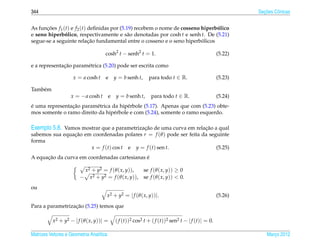 344                                                                                                           ¸˜
                                                                                                            Secoes Cˆ nicas
                                                                                                                    o


As funcoes f 1 (t) e f 2 (t) deﬁnidas por (5.19) recebem o nome de cosseno hiperbolico
      ¸˜                                                                         ´
e seno hiperbolico, respectivamente e s˜ o denotadas por cosh t e senh t. De (5.21)
                ´                            a
                             ¸˜                                            ´
segue-se a seguinte relacao fundamental entre o cosseno e o seno hiperbolicos

                                     cosh2 t − senh2 t = 1.                                        (5.22)

              ¸˜
e a representacao param´ trica (5.20) pode ser escrita como
                       e

                     x = a cosh t    e       y = b senh t,    para todo t ∈ R.                     (5.23)

Tamb´ m
    e
                   x = − a cosh t        e    y = b senh t,    para todo t ∈ R.                    (5.24)
´               ¸˜
e uma representacao param´ trica da hip´ rbole (5.17). Apenas que com (5.23) obte-
                          e             e
mos somente o ramo direito da hip´ rbole e com (5.24), somente o ramo esquerdo.
                                  e

Exemplo 5.8. Vamos mostrar que a parametrizacao de uma curva em relacao a qual
                                            ¸˜                      ¸˜
sabemos sua equacao em coordenadas polares r = f (θ ) pode ser feita da seguinte
                ¸˜
forma
                      x = f (t) cos t e y = f (t) sen t.                   (5.25)
      ¸˜                                      ´
A equacao da curva em coordenadas cartesianas e

                         x2 + y2 = f (θ ( x, y)),     se f (θ ( x, y)) ≥ 0
                        − x 2 + y2 = f ( θ ( x, y )), se f ( θ ( x, y )) < 0.

ou
                                     x2 + y2 = | f (θ ( x, y))|.                                   (5.26)

                  ¸˜
Para a parametrizacao (5.25) temos que

          x2 + y2 − | f (θ ( x, y))| =       ( f (t))2 cos2 t + ( f (t))2 sen2 t − | f (t)| = 0.

Matrizes Vetores e Geometria Anal´tica
                                 ı                                                                              Marco 2012
                                                                                                                   ¸
 