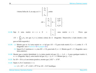 24                                                                                                   Matrizes e Sistemas Lineares

                                                              
                                                          A1
                                                         A2   
               i-´ sima linha de A, ou seja, se A = 
                 e                                             , ent˜ o
                                                                     a
                                                              
                                                           .
                                                           .
                                                          .   
                                                          Am
                                                                                     
                                                                   A1            A1 B
                                                                  A2          A2 B   
                                                      AB =             B =           .
                                                                                     
                                                                    .
                                                                    .             .
                                                                                  .
                                                                   .           .     
                                                                   Am            Am B
                                                                            
                                                                          x1
                                                                         . 
1.1.18. Seja    A        uma   matriz     m × n   e   X        =         . 
                                                                           .     uma        matriz   n × 1.         Prove    que
                                                                          xn
                     n
          AX =      ∑ xj Aj,   em que A j e a j-´ sima coluna de A. (Sugest˜ o: Desenvolva o lado direito e che-
                                          ´     e                          a
                    j =1
          gue ao lado esquerdo.)

1.1.19.                           ´                            ¯                                a       ¯
           (a) Mostre que se A e uma matriz m × n tal que AX = 0, para toda matriz X, n × 1, ent˜ o A = 0.
               (Sugest˜ o: use o Exerc´cio 15 na p´ gina 21.)
                      a               ı           a
           (b) Sejam B e C matrizes m × n, tais BX = CX, para todo X, n × 1. Mostre que B = C. (Sugest˜ o: use o
                                                                                                      a
               item anterior.)

1.1.20. Mostre que a matriz identidade In e a unica matriz tal que A In = In A = A para qualquer matriz A,
                                             ´ ´
        n × n. (Sugest˜ o: Seja Jn uma matriz tal que A Jn = Jn A = A. Mostre que Jn = In .)
                      a

1.1.21. Se AB = BA e p e um inteiro positivo, mostre que ( AB) p = A p B p .
                       ´

1.1.22. Sejam A, B e C matrizes n × n.

           (a) ( A + B)2 = A2 + 2AB + B2 ? E se AB = BA? Justiﬁque.

 Matrizes Vetores e Geometria Anal´tica
                                  ı                                                                                   Marco 2012
                                                                                                                         ¸
 