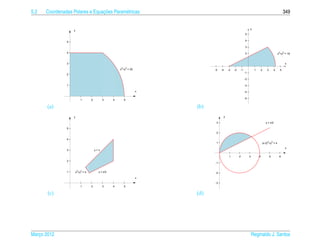 5.2                             ¸˜
      Coordenadas Polares e Equacoes Param´ tricas
                                          e                                                                                                     349


                                                                                                           y
                   y
                                                                                                      5

               5                                                                                      4

                                                                                                      3

               4                                                                                      2                                   x2+y2 = 18

                                                                                                      1
               3                                                                                                                                x
                                                   2       2
                                                   x +y = 25             -5   -4   -3   -2       -1             1       2    3        4     5
                                                                                                      -1
               2
                                                                                                      -2

               1                                                                                      -3

                                                               x                                      -4

                                                                                                      -5
                       1       2         3     4       5

       (a)                                                         (b)
                   y                                                           y

                                                                          3                                                 y = x/2

               5
                                                                          2

               4
                                                                          1                                             (x-2)2+y2 = 4
                                                                                                                                                x
               3                   y=x

                                                                                    1        2             3        4            5         6
               2
                                                                         -1


               1   x2+y2 = 4         y = x/2                             -2
                                                               x
                                                                         -3
                       1       2         3     4       5

       (c)                                                         (d)




Marco 2012
   ¸                                                                                                           Reginaldo J. Santos
 