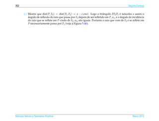 352                                                                                                    ¸˜
                                                                                                     Secoes Cˆ nicas
                                                                                                             o


        (c) Mostre que dist( P, F2 ) = dist( P1 , F2 ) = a − c cos t. Logo o triˆ ngulo PF2 P1 e isosceles e assim o
                                                                                a              ´ ´
            angulo de reﬂex˜ o do raio que passa por F1 depois de ser reﬂetido em P, α1 , e o angulo de incidˆ ncia
            ˆ                a                                                                 ˆ               e
            do raio que se reﬂete em P vindo de F2 , α2 , s˜ o iguais. Portanto o raio que vem de F2 e se reﬂete em
                                                           a
            P necessariamente passa por F1 (veja a Figura 5.46).




Matrizes Vetores e Geometria Anal´tica
                                 ı                                                                       Marco 2012
                                                                                                            ¸
 