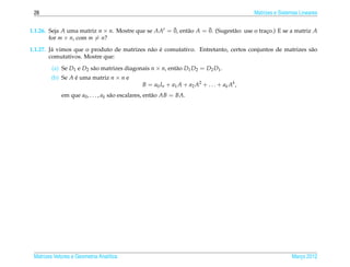 26                                                                                          Matrizes e Sistemas Lineares

                                                     ¯     a       ¯
1.1.26. Seja A uma matriz n × n. Mostre que se AAt = 0, ent˜ o A = 0. (Sugest˜ o: use o traco.) E se a matriz A
                                                                             a             ¸
        for m × n, com m = n?
         a                                  a ´
1.1.27. J´ vimos que o produto de matrizes n˜ o e comutativo. Entretanto, certos conjuntos de matrizes s˜ o
                                                                                                        a
        comutativos. Mostre que:

         (a) Se D1 e D2 s˜ o matrizes diagonais n × n, ent˜ o D1 D2 = D2 D1 .
                         a                                a
        (b) Se A e uma matriz n × n e
                 ´
                                                B = a0 In + a1 A + a2 A2 + . . . + ak Ak ,
             em que a0 , . . . , ak s˜ o escalares, ent˜ o AB = BA.
                                     a                 a




 Matrizes Vetores e Geometria Anal´tica
                                  ı                                                                          Marco 2012
                                                                                                                ¸
 