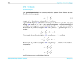 376                                                                                           Superf´cies e Curvas no Espaco
                                                                                                    ı                     ¸


                              6.1.3 Paraboloide
                              Paraboloide El´ptico
                                            ı
                                                        ´
                              Um paraboloide el´ptico e um conjunto de pontos que em algum sistema de coor-
                                                  ı
                                                     ¸˜
                              denadas satisfaz a equacao

                                                                            x2  y2
                                                                     cz =      + 2,                                    (6.4)
                                                                            a2  b
                              em que a, b e c s˜ o numeros reais, sendo a e b positivos.
                                                a      ´
                              O paraboloide el´ptico (6.4) e sim´ trico em relacao aos planos xz e yz. Pois, se ( x, y, z)
                                                 ı             ´      e              ¸˜
                              satisfaz (6.4), ent˜ o ( x, −y, z) e (− x, y, z) tamb´ m satisfazem. Ele tamb´ m e sim´ trico
                                                 a                                  e                        e ´     e
                              em relacao ao eixo z, pois se ( x, y, z) satisfaz (6.4), ent˜ o (− x, −y, z) tamb´ m satisfaz.
                                      ¸˜                                                   a                   e
                              A intersecao do paraboloide el´ptico (6.4) com o plano z = k, para k tal que ck > 0, e
                                        ¸˜                         ı                                                       ´
                              a elipse
                                                                   x2       y2
                                                                        +        = 1, z = k.
                                                                 cka2     ckb2
                              A intersecao do paraboloide el´ptico (6.4) com plano x = k e a par´ bola
                                       ¸˜                   ı                            ´      a

                                                                    k2   y2
                                                               z=       + 2,       x = k.
                                                                    ca2  cb
                              A intersecao do paraboloide el´ptico (6.4) com plano y = k tamb´ m e uma par´ bola.
                                       ¸˜                   ı                                e ´          a
                                      ¸˜
                              As equacoes
                                                                        y2   z2
                                                                 ax = 2 + 2
                                                                        b    c
                              e
                                                                        x2   z2
                                                                 by = 2 + 2
                                                                        a    c
                              tamb´ m representam paraboloides el´pticos.
                                  e                              ı

Matrizes Vetores e Geometria Anal´tica
                                 ı                                                                              Marco 2012
                                                                                                                   ¸
 