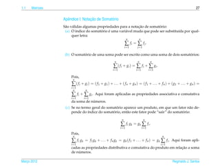 1.1   Matrizes                                                                                                            27


                   e              ¸˜
                 Apˆ ndice I: Notacao de Somat´ rio
                                              o
                                                               ¸˜          ´
                 S˜ o v´ lidas algumas propriedades para a notacao de somatorio:
                  a a
                  (a) O ´ndice do somatorio e uma vari´ vel muda que pode ser substitu´da por qual-
                          ı              ´    ´        a                              ı
                       quer letra:
                                                                     n      n
                                                                   ∑ fi = ∑ f j .
                                                                   i =1    j =1

                             ´                                                            ´
                  (b) O somatorio de uma soma pode ser escrito como uma soma de dois somatorios:
                                                        n                  n             n
                                                       ∑ ( f i + gi ) = ∑ f i + ∑ gi .
                                                       i =1               i =1          i =1

                     Pois,
                      n
                      ∑ ( f i + g i ) = ( f 1 + g1 ) + . . . + ( f n + g n ) = ( f 1 + . . . + f n ) + ( g1 + . . . + g n ) =
                     i =1
                       n          n
                      ∑ f i + ∑ gi .    Aqui foram aplicadas as propriedades associativa e comutativa
                     i =1        i =1
                                 ´
                     da soma de numeros.
                                                ´
                  (c) Se no termo geral do somatorio aparece um produto, em que um fator n˜ o de-
                                                                                              a
                      pende do ´ndice do somatorio, ent˜ o este fator pode “sair” do somatorio:
                                ı             ´        a                                  ´

                                                               n                  n
                                                              ∑ f i gk = gk ∑ f i .
                                                              i =1               i =1

                     Pois,
                      n                                                                         n
                      ∑ f i gk   = f 1 gk + . . . + f n gk = gk ( f 1 + . . . + f n ) = gk     ∑ fi .   Aqui foram apli-
                     i =1                                                                      i =1
                                                                                       ¸˜
                     cadas as propriedades distributiva e comutativa do produto em relacao a soma
                         ´
                     de numeros.

Marco 2012
   ¸                                                                                                    Reginaldo J. Santos
 
