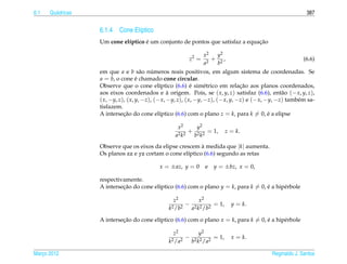 6.1   Qu´ dricas
        a                                                                                                    387


                   6.1.4 Cone El´ptico
                                ı
                                    ´                                          ¸˜
                   Um cone el´ptico e um conjunto de pontos que satisfaz a equacao
                             ı

                                                                   x2  y2
                                                          z2 =        + 2,                                  (6.6)
                                                                   a2  b
                   em que a e b s˜ o numeros reais positivos, em algum sistema de coordenadas. Se
                                       a    ´
                   a = b, o cone e chamado cone circular.
                                     ´
                                                              ´                    ¸˜
                   Observe que o cone el´ptico (6.6) e sim´ trico em relacao aos planos coordenados,
                                               ı                    e
                   aos eixos coordenados e a origem. Pois, se ( x, y, z) satisfaz (6.6), ent˜ o (− x, y, z),
                                                   `                                                a
                   ( x, −y, z), ( x, y, −z), (− x, −y, z), ( x, −y, −z), (− x, y, −z) e (− x, −y, −z) tamb´ m sa-
                                                                                                          e
                   tisfazem.
                   A intersecao do cone el´ptico (6.6) com o plano z = k, para k = 0, e a elipse
                              ¸˜               ı                                               ´

                                                     x2      y2
                                                           + 2 2 = 1,            z = k.
                                                    a2 k 2  b k
                   Observe que os eixos da elipse crescem a medida que |k| aumenta.
                                                           `
                   Os planos xz e yz cortam o cone el´ptico (6.6) segundo as retas
                                                     ı

                                             x = ± az, y = 0          e   y = ±bz, x = 0,

                   respectivamente.
                   A intersecao do cone el´ptico (6.6) com o plano y = k, para k = 0, e a hip´ rbole
                            ¸˜            ı                                           ´      e

                                                   z2       x2
                                                        − 2 2 2 = 1,               y = k.
                                                 k2 /b2  a k /b

                   A intersecao do cone el´ptico (6.6) com o plano x = k, para k = 0, e a hip´ rbole
                            ¸˜            ı                                           ´      e

                                                   z2            y2
                                                          −               = 1,     x = k.
                                                 k2 /a2       b2 k2 /a2

Marco 2012
   ¸                                                                                          Reginaldo J. Santos
 
