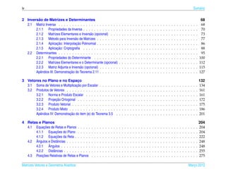 iv                                                                                                                                                                                                  Sum´ rio
                                                                                                                                                                                                       a


         ˜
2 Inversao de Matrizes e Determinantes                                                                                                                                                                       68
  2.1 Matriz Inversa . . . . . . . . . . . . . . . . . . . . . .                        .   .   .   .   .   .   .   .   .   .   .   .   .   .   .   .   .   .   .   .   .   .   .   .   .   .   .   .   .    68
       2.1.1 Propriedades da Inversa . . . . . . . . . . . . .                          .   .   .   .   .   .   .   .   .   .   .   .   .   .   .   .   .   .   .   .   .   .   .   .   .   .   .   .   .    70
       2.1.2 Matrizes Elementares e Invers˜ o (opcional) . . .
                                            a                                           .   .   .   .   .   .   .   .   .   .   .   .   .   .   .   .   .   .   .   .   .   .   .   .   .   .   .   .   .    73
       2.1.3 M´ todo para Invers˜ o de Matrizes . . . . . . . .
                  e               a                                                     .   .   .   .   .   .   .   .   .   .   .   .   .   .   .   .   .   .   .   .   .   .   .   .   .   .   .   .   .    77
                       ¸˜          ¸˜
       2.1.4 Aplicacao: Interpolacao Polinomial . . . . . . . .                         .   .   .   .   .   .   .   .   .   .   .   .   .   .   .   .   .   .   .   .   .   .   .   .   .   .   .   .   .    86
                       ¸˜
       2.1.5 Aplicacao: Criptograﬁa . . . . . . . . . . . . .                           .   .   .   .   .   .   .   .   .   .   .   .   .   .   .   .   .   .   .   .   .   .   .   .   .   .   .   .   .    88
  2.2 Determinantes . . . . . . . . . . . . . . . . . . . . . .                         .   .   .   .   .   .   .   .   .   .   .   .   .   .   .   .   .   .   .   .   .   .   .   .   .   .   .   .   .    95
       2.2.1 Propriedades do Determinante . . . . . . . . .                             .   .   .   .   .   .   .   .   .   .   .   .   .   .   .   .   .   .   .   .   .   .   .   .   .   .   .   .   .   100
       2.2.2 Matrizes Elementares e o Determinante (opcional)                           .   .   .   .   .   .   .   .   .   .   .   .   .   .   .   .   .   .   .   .   .   .   .   .   .   .   .   .   .   112
       2.2.3 Matriz Adjunta e Invers˜ o (opcional) . . . . . . .
                                      a                                                 .   .   .   .   .   .   .   .   .   .   .   .   .   .   .   .   .   .   .   .   .   .   .   .   .   .   .   .   .   115
                               ¸˜
       Apˆ ndice III: Demonstracao do Teorema 2.11 . . . . . . .
          e                                                                             .   .   .   .   .   .   .   .   .   .   .   .   .   .   .   .   .   .   .   .   .   .   .   .   .   .   .   .   .   127

3 Vetores no Plano e no Espaco     ¸                                                                                                                                                                        132
                                  ¸˜
  3.1 Soma de Vetores e Multiplicacao por Escalar . . . . . .                       .   .   .   .   .   .   .   .   .   .   .   .   .   .   .   .   .   .   .   .   .   .   .   .   .   .   .   .   .   .   134
  3.2 Produtos de Vetores . . . . . . . . . . . . . . . . . .                       .   .   .   .   .   .   .   .   .   .   .   .   .   .   .   .   .   .   .   .   .   .   .   .   .   .   .   .   .   .   161
      3.2.1 Norma e Produto Escalar . . . . . . . . . . .                           .   .   .   .   .   .   .   .   .   .   .   .   .   .   .   .   .   .   .   .   .   .   .   .   .   .   .   .   .   .   161
                     ¸˜
      3.2.2 Projecao Ortogonal . . . . . . . . . . . . . .                          .   .   .   .   .   .   .   .   .   .   .   .   .   .   .   .   .   .   .   .   .   .   .   .   .   .   .   .   .   .   172
      3.2.3 Produto Vetorial . . . . . . . . . . . . . . . .                        .   .   .   .   .   .   .   .   .   .   .   .   .   .   .   .   .   .   .   .   .   .   .   .   .   .   .   .   .   .   175
      3.2.4 Produto Misto . . . . . . . . . . . . . . . . .                         .   .   .   .   .   .   .   .   .   .   .   .   .   .   .   .   .   .   .   .   .   .   .   .   .   .   .   .   .   .   186
                             ¸˜
      Apˆ ndice IV: Demonstracao do item (e) do Teorema 3.5
         e                                                                          .   .   .   .   .   .   .   .   .   .   .   .   .   .   .   .   .   .   .   .   .   .   .   .   .   .   .   .   .   .   201

4 Retas e Planos                                                                                                                                                                                            204
            ¸˜
  4.1 Equacoes de Retas e Planos . . . . .      .   .   .   .   .   .   .   .   .   .   .   .   .   .   .   .   .   .   .   .   .   .   .   .   .   .   .   .   .   .   .   .   .   .   .   .   .   .   .   204
                    ¸˜
      4.1.1 Equacoes do Plano . . . . .         .   .   .   .   .   .   .   .   .   .   .   .   .   .   .   .   .   .   .   .   .   .   .   .   .   .   .   .   .   .   .   .   .   .   .   .   .   .   .   204
                    ¸˜
      4.1.2 Equacoes da Reta . . . . . .        .   .   .   .   .   .   .   .   .   .   .   .   .   .   .   .   .   .   .   .   .   .   .   .   .   .   .   .   .   .   .   .   .   .   .   .   .   .   .   222
      ˆ
  4.2 Angulos e Distˆ ncias . . . . . . . . .
                    a                           .   .   .   .   .   .   .   .   .   .   .   .   .   .   .   .   .   .   .   .   .   .   .   .   .   .   .   .   .   .   .   .   .   .   .   .   .   .   .   248
               ˆ
      4.2.1 Angulos . . . . . . . . . . .       .   .   .   .   .   .   .   .   .   .   .   .   .   .   .   .   .   .   .   .   .   .   .   .   .   .   .   .   .   .   .   .   .   .   .   .   .   .   .   248
      4.2.2 Distˆ ncias . . . . . . . . . .
                  a                             .   .   .   .   .   .   .   .   .   .   .   .   .   .   .   .   .   .   .   .   .   .   .   .   .   .   .   .   .   .   .   .   .   .   .   .   .   .   .   255
           ¸˜
  4.3 Posicoes Relativas de Retas e Planos      .   .   .   .   .   .   .   .   .   .   .   .   .   .   .   .   .   .   .   .   .   .   .   .   .   .   .   .   .   .   .   .   .   .   .   .   .   .   .   275

Matrizes Vetores e Geometria Anal´tica
                                 ı                                                                                                                                                          Marco 2012
                                                                                                                                                                                               ¸
 