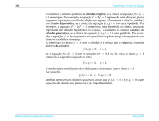 398                                                                                     Superf´cies e Curvas no Espaco
                                                                                              ı                     ¸


                              Chamamos o cilindro qu´ drico de cilindro el´ptico, se a conica de equacao f ( x, y) =
                                                       a                         ı         ˆ          ¸˜
                              0 e uma elipse. Por exemplo, a equacao x2 + 2y2 = 1 representa uma elipse no plano,
                                ´                                     ¸˜
                              enquanto representa um cilindro el´ptico no espaco. Chamamos o cilindro qu´ drico
                                                                     ı               ¸                       a
                              de cilindro hiperbolico, se a conica de equacao f ( x, y) = 0 e uma hip´ rbole. Por
                                                    ´         ˆ                   ¸˜         ´         e
                              exemplo, a equacao x2 − 2y2 = 1 representa uma hip´ rbole no plano, enquanto
                                                 ¸˜                                      e
                                                             ´
                              representa um cilindro hiperbolico no espaco. Chamamos o cilindro qu´ drico de
                                                                                ¸                        a
                              cilindro parabolico, se a conica de equacao f ( x, y) = 0 e uma par´ bola. Por exem-
                                               ´         ˆ                 ¸˜            ´        a
                              plo, a equacao x2 = 4y representa uma par´ bola no plano, enquanto representa um
                                          ¸˜                                  a
                                              ´
                              cilindro parabolico no espaco.
                                                          ¸
                              A intersecao do plano z = k com o cilindro e a conica que o originou, chamada
                                        ¸˜                                         ´   ˆ
                              diretriz do cilindro:
                                                                f ( x, y) = 0, z = k.
                              Se a equacao f ( x, k ) = 0 tem m solucoes (m = 0, 1 ou 2), ent˜ o o plano y = k
                                        ¸˜                            ¸˜                     a
                              intercepta a superf´cie segundo m retas
                                                  ı

                                                              f ( x, y) = 0,   y = k.

                              Consideracoes semelhantes s˜ o v´ lidas para a intersecao com o plano x = k.
                                        ¸˜               a a                        ¸˜
                                     ¸˜
                              As equacoes
                                                        g( x, z) = 0 e h(y, z) = 0
                              tamb´ m representam cilindros qu´ dricos desde que g( x, z) = 0 e h(y, z) = 0 sejam
                                  e                            a
                                  ¸˜       ˆ
                              equacoes de conicas nos planos xz e yz, respectivamente.




Matrizes Vetores e Geometria Anal´tica
                                 ı                                                                        Marco 2012
                                                                                                             ¸
 