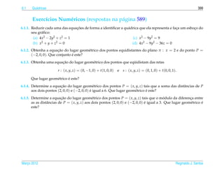 6.1    Qu´ dricas
         a                                                                                                                   399


       Exerc´cios Num´ ricos (respostas na p´ gina 589)
            ı        e                      a
                                ¸˜
6.1.1. Reduzir cada uma das equacoes de forma a identiﬁcar a qu´ drica que ela representa e faca um esboco do
                                                               a                              ¸         ¸
       seu gr´ ﬁco:
             a
        (a) 4x2 − 2y2 + z2 = 1                                     (c) x2 − 9y2 = 9
        (b) x 2 + y + z2 = 0                                      (d) 4x2 − 9y2 − 36z = 0
6.1.2. Obtenha a equacao do lugar geom´ trico dos pontos equidistantes do plano π : x = 2 e do ponto P =
                        ¸˜              e
       (−2, 0, 0). Que conjunto e este?
                                ´

                       ¸˜                                        ¨
6.1.3. Obtenha uma equacao do lugar geom´ trico dos pontos que equidistam das retas
                                        e

                        r : ( x, y, z) = (0, −1, 0) + t(1, 0, 0)   e   s : ( x, y, z) = (0, 1, 0) + t(0, 0, 1).

                            ´
      Que lugar geom´ trico e este?
                    e
6.1.4. Determine a equacao do lugar geom´ trico dos pontos P = ( x, y, z) tais que a soma das distˆ ncias de P
                         ¸˜                     e                                                 a
       aos dois pontos (2, 0, 0) e (−2, 0, 0) e igual a 6. Que lugar geom´ trico e este?
                                              ´                          e       ´

6.1.5. Determine a equacao do lugar geom´ trico dos pontos P = ( x, y, z) tais que o modulo da diferenca entre
                          ¸˜                   e                                              ´              ¸
       as as distˆ ncias de P = ( x, y, z) aos dois pontos (2, 0, 0) e (−2, 0, 0) e igual a 3. Que lugar geom´ trico e
                 a                                                                ´                          e       ´
       este?




Marco 2012
   ¸                                                                                                          Reginaldo J. Santos
 