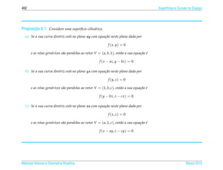 402                                                                                           Superf´cies e Curvas no Espaco
                                                                                                    ı                     ¸




       ¸˜
Proposicao 6.1. Considere uma superf´cie cil´ndrica.
                                    ı       ı

  (a) Se a sua curva diretriz est´ no plano xy com equa¸ ao neste plano dada por
                                 a                     c˜

                                                              f ( x, y) = 0

      e as retas geratrizes s˜ o paralelas ao vetor V = ( a, b, 1), ent˜ o a sua equa¸ ao e
                             a                                         a             c˜ ´

                                                        f ( x − az, y − bz) = 0.

  (b) Se a sua curva diretriz est´ no plano yz com equa¸ ao neste plano dada por
                                 a                     c˜

                                                              f (y, z) = 0

      e as retas geratrizes s˜ o paralelas ao vetor V = (1, b, c), ent˜ o a sua equa¸ ao e
                             a                                        a             c˜ ´

                                                        f (y − bx, z − cx ) = 0.

  (c) Se a sua curva diretriz est´ no plano xz com equa¸ ao neste plano dada por
                                 a                     c˜

                                                              f ( x, z) = 0

      e as retas geratrizes s˜ o paralelas ao vetor V = ( a, 1, c), ent˜ o a sua equa¸ ao e
                             a                                         a             c˜ ´

                                                        f ( x − ay, z − cy) = 0.




Matrizes Vetores e Geometria Anal´tica
                                 ı                                                                              Marco 2012
                                                                                                                   ¸
 